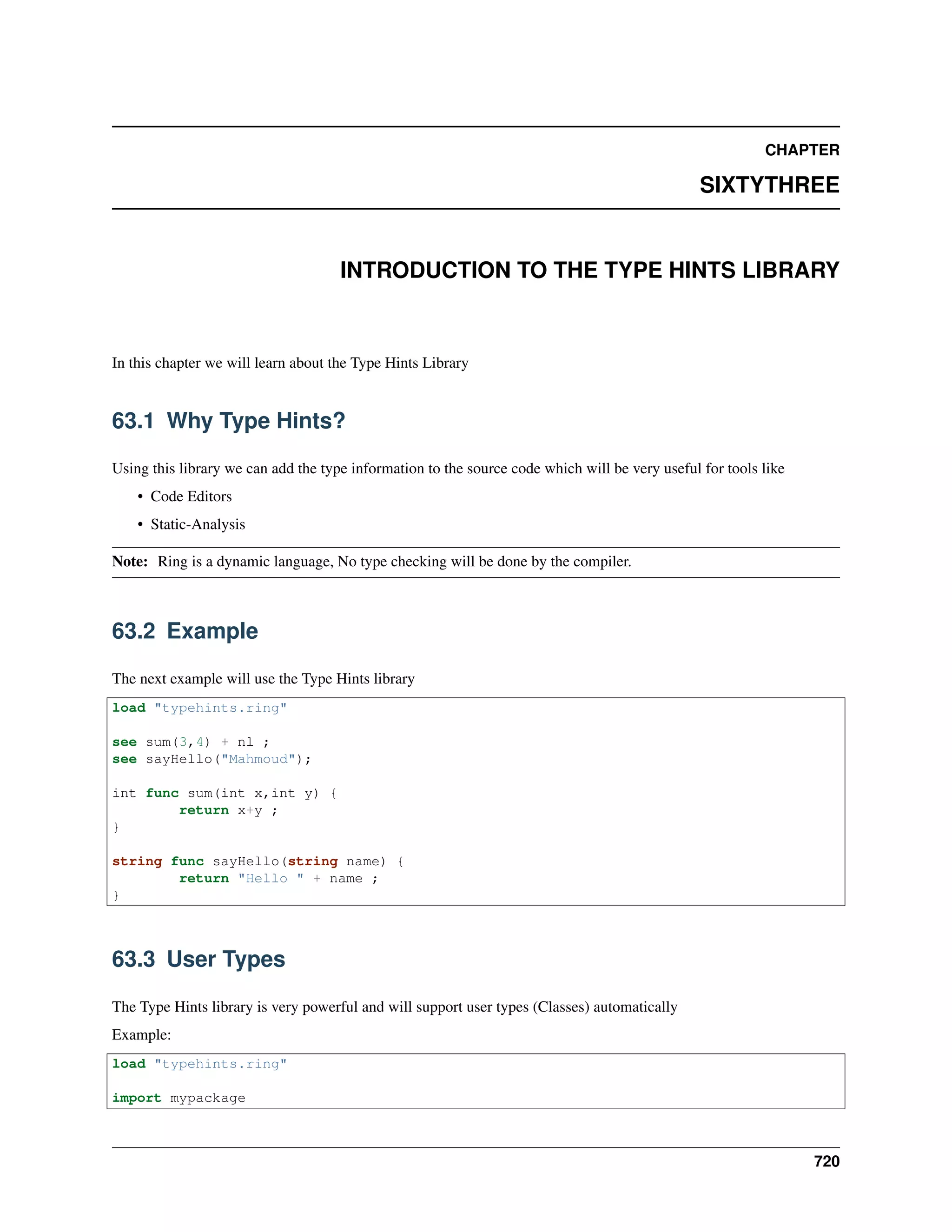 CHAPTER
SIXTYTHREE
INTRODUCTION TO THE TYPE HINTS LIBRARY
In this chapter we will learn about the Type Hints Library
63.1 Why Type Hints?
Using this library we can add the type information to the source code which will be very useful for tools like
• Code Editors
• Static-Analysis
Note: Ring is a dynamic language, No type checking will be done by the compiler.
63.2 Example
The next example will use the Type Hints library
load "typehints.ring"
see sum(3,4) + nl ;
see sayHello("Mahmoud");
int func sum(int x,int y) {
return x+y ;
}
string func sayHello(string name) {
return "Hello " + name ;
}
63.3 User Types
The Type Hints library is very powerful and will support user types (Classes) automatically
Example:
load "typehints.ring"
import mypackage
720
 