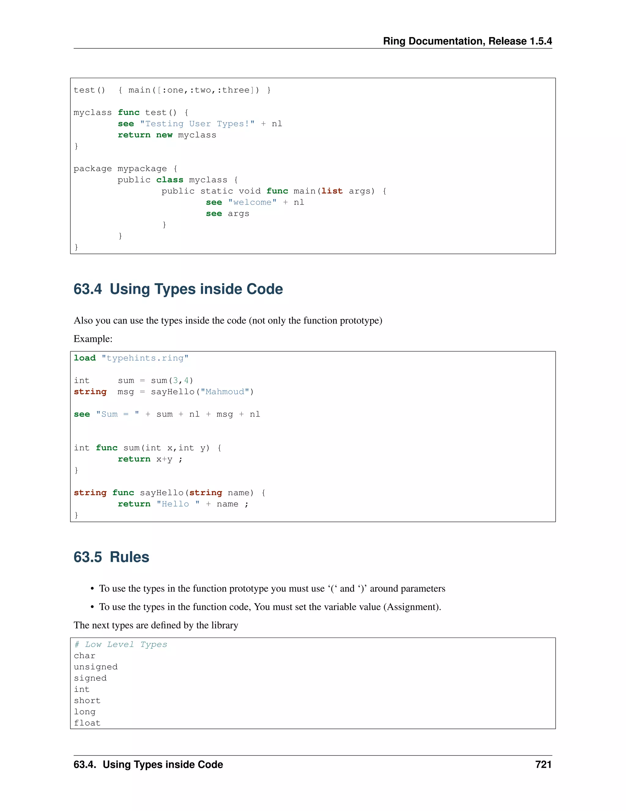 Ring Documentation, Release 1.5.4
test() { main([:one,:two,:three]) }
myclass func test() {
see "Testing User Types!" + nl
return new myclass
}
package mypackage {
public class myclass {
public static void func main(list args) {
see "welcome" + nl
see args
}
}
}
63.4 Using Types inside Code
Also you can use the types inside the code (not only the function prototype)
Example:
load "typehints.ring"
int sum = sum(3,4)
string msg = sayHello("Mahmoud")
see "Sum = " + sum + nl + msg + nl
int func sum(int x,int y) {
return x+y ;
}
string func sayHello(string name) {
return "Hello " + name ;
}
63.5 Rules
• To use the types in the function prototype you must use ‘(‘ and ‘)’ around parameters
• To use the types in the function code, You must set the variable value (Assignment).
The next types are deﬁned by the library
# Low Level Types
char
unsigned
signed
int
short
long
float
63.4. Using Types inside Code 721
 
