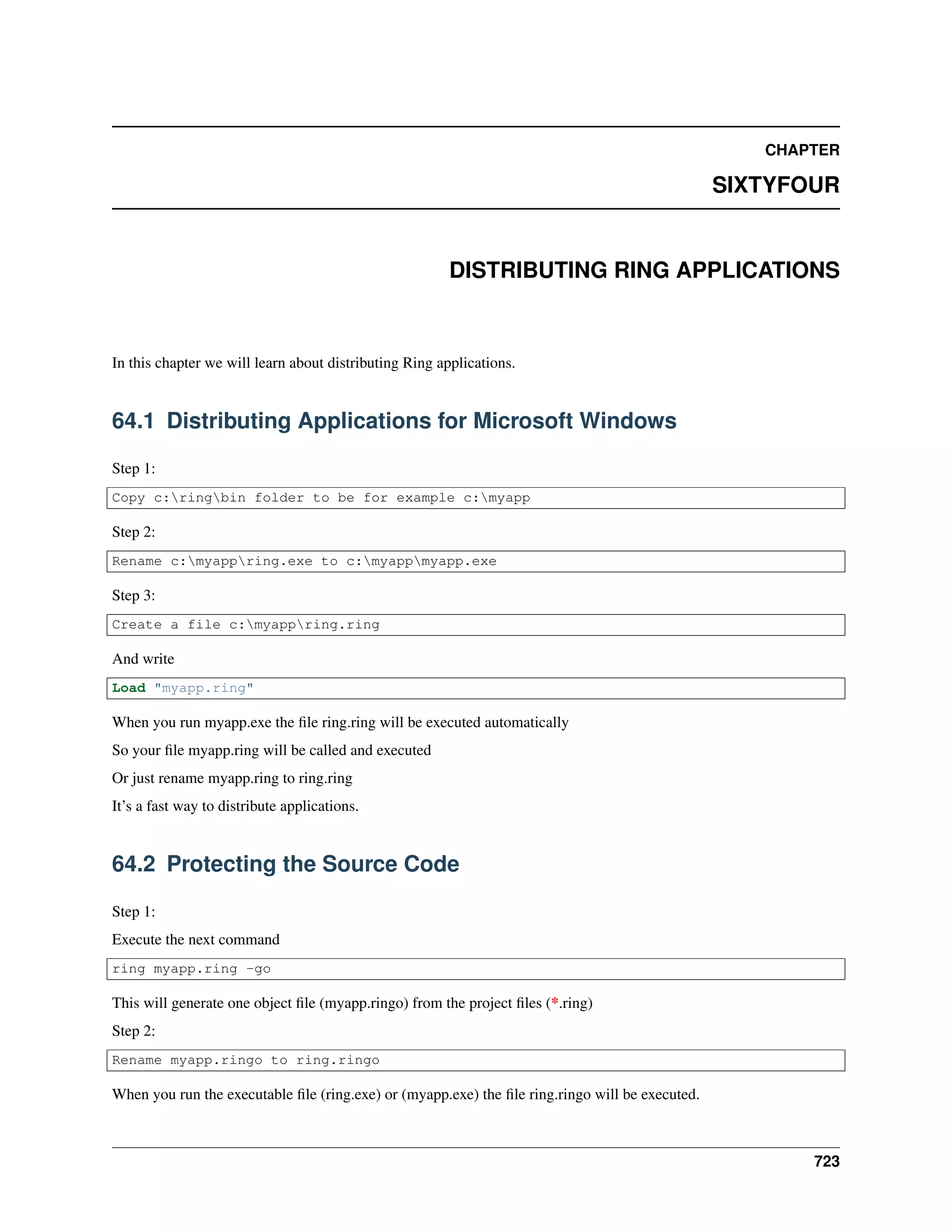 CHAPTER
SIXTYFOUR
DISTRIBUTING RING APPLICATIONS
In this chapter we will learn about distributing Ring applications.
64.1 Distributing Applications for Microsoft Windows
Step 1:
Copy c:ringbin folder to be for example c:myapp
Step 2:
Rename c:myappring.exe to c:myappmyapp.exe
Step 3:
Create a file c:myappring.ring
And write
Load "myapp.ring"
When you run myapp.exe the ﬁle ring.ring will be executed automatically
So your ﬁle myapp.ring will be called and executed
Or just rename myapp.ring to ring.ring
It’s a fast way to distribute applications.
64.2 Protecting the Source Code
Step 1:
Execute the next command
ring myapp.ring -go
This will generate one object ﬁle (myapp.ringo) from the project ﬁles (*.ring)
Step 2:
Rename myapp.ringo to ring.ringo
When you run the executable ﬁle (ring.exe) or (myapp.exe) the ﬁle ring.ringo will be executed.
723
 