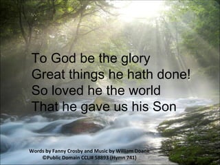 To God be the glory  Great things he hath done!  So loved he the world  That he gave us his Son  Words by Fanny Crosby and Music by William Doane ©Public Domain CCLI# 58893 (Hymn 741) 