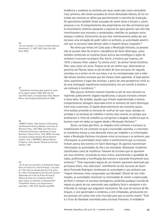 tendência a condenar os senhores por duas razões (por vezes contraditó-
                                                     rias): primeiro, eles foram acusados de serem demasiado liberais, de ter en-
                                                     sinado aos escravos as idéias que pavimentaram o caminho da revolução.
                                                     Os agricultores também foram acusados de serem duros e brutais e, assim,
                                                     provocar a ira. O comportamento dos proprietários era tão controverso que
                                                     os funcionários coloniais passaram a espioná-los para garantir que eles não
                                                     incentivassem seus escravos a conspirações, rebeliões ou qualquer outra
                                                     ameaça à colônia. Conscientes de que esse monitoramento podia dar aos
                                                     escravos uma sensação de poder sobre os senhores, as autoridades adverti-
32                                                   ram que os escravos nada deviam saber a respeito dessas inspeções.32
 Ver, por exemplo, “[...] Carta al Capitán General
Someruelos [...], 1805” (AGI, Cuba, leg.1549                No clima que reinou em Cuba após a Revolução Haitiana, as pessoas
[nota 285]).                                         não só ouviam falar da miséria e decadência de Saint-Domingue, como
                                                     também conheciam as histórias locais acerca das estratégias e ações de
                                                     senhores e escravos na própria ilha. Assim, a história que inspirou, em
                                                     1976, o famoso filme cubano “La ultima cena”, do diretor Tomás Gutiérrez
                                                     Alea, soou como um aviso. Tratava-se de um senhor que, observando os
                                                     preceitos da Páscoa, lavou os pés de doze de seus escravos; em seguida,
                                                     convidou-os a sentar-se em sua mesa, e se viu recompensado com a rebe-
                                                     lião desses mesmos escravos que ele tratara como apóstolos. A lição parece
                                                     clara: questionar o lugar dos escravos, a partir de uma perspectiva cristã ou
                                                     de uma concepção republicana revolucionária, era um convite à revolta e
33                                                   um estímulo à resistência.33
 “Expendiente instructivo para suavizar la suerte
de los negros esclavos” (ANC, RCJF, leg.150,                Mas poucos senhores estavam lavando os pés de seus escravos ou
exp.7405). Sobre a circulação desse relato, Manuel   repetindo publicamente slogans republicanos, e poucos escravos comiam
Barcia, comunicação pessoal (julho de 1999).
                                                     à mesa deles. Na verdade, aqueles que tinham experimentado o mesmo
                                                     comportamento selvagem observado entre os senhores de Saint-Domingue
                                                     eram mais numerosos. O rápido desenvolvimento da economia açuca-
                                                     reira acabou privando os escravos de usufruir de suas roças, alongou as
                                                     jornadas e as semanas de trabalho e tornou mais severos os castigos que
                                                     acelerariam o ritmo de trabalho ou corrigiriam a alegada insolência que os
34                                                   brancos viam em todos os lugares desde a Revolução Haitiana.34
 KNIGHT, Franklin. Slave Society in Cuba during
the Nineteenth Century. Madison: University of              Assim, na Cuba pós-Haiti, as relações entre senhores e escravos se
Wisconsin Press, 1970; RIVA, Juan Pérez de la.       estabilizaram em um contexto no qual a escravidão ascendia, o crescimen-
El barracón: Esclavitud y capitalismo en Cuba.
Barcelona: Editora Crítica, 1978; ORTIZ, Fernando.
                                                     to econômico levava a uma demanda maior por trabalho e as informações
Los negros esclavos. Havana: Revista Bimestre        sobre a Revolução Haitiana circulavam entre os escravos e os senhores, que
Cubana, 1916; e FRAGINALS, Manuel Moreno.            informavam as autoridades locais sobre o conhecimento que os escravos
El Ingenio. 3 Vols. Havana: Editorial de Ciencias
Sociales, 1978.                                      tinham acerca dos eventos em Saint-Domingue. Os agentes transmitiam
                                                     informações às autoridades da ilha e da metrópole. Relatavam incidentes
                                                     classificados como de insolência. Falavam de escravos que se opunham
                                                     aos seus senhores, recusando os maus tratos, proclamando a igualdade de
                                                     todos, profetizando a humilhação dos brancos e atacando fisicamente seus
35                                                   senhores.35 “Com expressões dignas de um homem ignorante dominado por
 Diz-se que isso aconteceu na fazenda de Serapio
Recio em Santa Cruz, Puerto Príncipe, 7 de junho
                                                     princípios fúteis, mas sediciosos”, semelhantes às dos escravos do fazen-
de 1795. Carta ao capitão general (14 de junho       deiro Fernando Rodriguez, lembraram às autoridades e aos senhores que
de 1795), “Correspondencia del oficio del Teniente   “negros franceses tinha conquistado sua liberdade”. Diante de tais infor-
Gobernador de la Villa de Puerto Príncipe D.
Alfonso de Viana con la Capitanía General            mações, as autoridades insistiram na necessidade de conter a repercussão
sobre negros, su expulsión y levantamientos”         do Haiti e remover os escravos estrangeiros, proibindo qualquer reunião de
(“Expediente relativo a las precauciones y
seguridad...”, ANC, RCJF, leg.209, exp.8993).
                                                     negros ou gente de cor, exercendo uma vigilância forte e constante e dis-
                                                     tribuindo os castigos que julgassem necessários. No caso do escravo de Ro-
                                                     driguez, o vice-governador o condenou a cem chibatadas, pendurando em
                                                     seu pescoço um cartaz com uma inscrição para que os outros vissem: “Este
                                                     é o fruto da liberdade concebida pelos escravos franceses. A verdadeira


                                                     Almanack. Guarulhos, n.03, p.37-53, 1º semestre de 2012   artigos         46
 