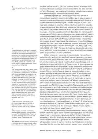 36                                                    liberdade está na virtude”36. Em Cuba, como no restante do mundo atlân-
 “Viana ao capitão general” (9 de abril de 1796),
ibidem.
                                                      tico, ficou claro que os escravos tinham conhecimento dos fatos ocorridos
                                                      em Saint-Domingue e que essa consciência e esse exemplo levaram alguns
                                                      deles a fazer alegações inimaginável alguns anos antes.
                                                             Os brancos repetiam que a Revolução Haitiana tinha tornado os
                                                      escravos locais suspeitos e propensos à rebelião, o que os arquivos parecem
                                                      confirmar. Nas décadas seguintes à eclosão da rebelião no Haiti, alegou-se a
                                                      existência de dezenas de conspirações e revoltas em Cuba. De fato, a prin-
                                                      cipal razão pela qual os estadistas e líderes não foram totalmente seduzidos
                                                      pela vontade de imitar Saint-Domingue talvez tenha sido a onda de resistên-
                                                      cia e rebelião que parecem ter nascido da era pós-revolucionária no Haiti. A
                                                      natureza e a extensão desses desafios frente à condição dos escravos parece-
                                                      ram alarmantes. Em intervalos regulares, ocorreram atos de violência maiores
                                                      ou menores contra os feitores, os senhores, as autoridades ou os brancos em
                                                      geral. Assim, a região de Puerto Príncipe, que experimentara uma significa-
                                                      tiva migração da parte espanhola da ilha depois que a mesma foi cedida aos
                                                      franceses em 1795, e mais tarde ocupada por Toussaint Louverture, em 1801,
                                                      foi palco de conspirações e revoltas abortadas em 1795, 1797, 1798, 1799,
37                                                    1805, 1809 e 1811-1812.37 Por causa da freqüência das desordens, sem dúvi-
 Pesquisas pessoais em curso sobre a veracidade       da era mais difícil para as autoridades e os comerciantes de Havana divulgar
desses presumidos incidentes. Para uma lista e uma
discussão das conspirações e rebeliões nas ilhas
                                                      a ideia de que o medo não tinha fundamento.
caribenhas desde o período próximo à revolução do            Embora a natureza e a extensão do movimento dos escravos fossem
Haiti até 1815, ver GEGGUS, David Patrick. Slavery,   muito diferentes, as descrições dos oficiais brancos usavam o mesmo voca-
War and Revolution in the Greater Caribbean. In:
GASPAR, David Barry e GEGGUS, David Patrick.          bulário. Primeiro, eles se referiam a todos esses acontecimentos como revol-
(eds.). A Turbulent Time: The French Revolution       tas: em alguns casos, eram pouco mais do que conversas clandestinas de um
and the Greater Caribbean. Bloomington: Indiana
University Press, 1997. p.1-50.
                                                      punhado de escravos; ou incidentes de fugas – em vez de luta – de pequenos
                                                      grupos de escravos de uma propriedade.38 Mas o vocabulário compartilhado
38
 Para uma discussão sobre como o rótulo “revolta      por fazendeiros e autoridades ia além do rótulo de revolta. Os observadores
de escravos” tem sido usado de forma abusiva          também falavam com confiança de planos de supostos rebeldes, mesmo
por historiadores e contemporâneos, ver GEGGUS,
David Patrick. Slavery, War and Revolution... Op.
                                                      quando as evidências não permitiam tais conclusões. As autoridades rela-
Cit., e THORTON, John K. Africa and Africans in       tavam histórias de bandos de negros gritando “Morte aos brancos! Morte
the Making of the Atlantic World, 1400-1800.          aos brancos!” ou sobre as intenções dos negros de matar todos os brancos
Cambridge: Cambridge University Press, 1998.
p.300-301. Para uma discussão sobre como esse         e reservar as mulheres brancas para o seu “uso” e (mais frequentemente)
uso pelos fazendeiros e pelo Estado justificou as     sobre “tantas coisas assustadoras de se ouvir”39. Na maior parte do tempo, a
respostas de “terrorismo racial”, ver JOHNSON,
Walter. Possible Pasts: Some Speculations on
                                                      comparação com Saint-Domingue era explícita. Nos rumores e ecos de rebe-
                                                                    �������������������������������������������������������������
Time, Temporality, and the History of the Atlantic    lião ou conspiração, as referências ao Haiti circulavam: os rebeldes queriam
Slave Trade. Amerikastudien/American Studies,         seguir o exemplo dos escravos franceses; Cuba não tem que conhecer esse
n.45, p.485-499, 2000. Ver também APTHEKER,
Herbert. American Negro Slave Revolts. Nova           tipo de revolta que destruiu a bela ilha francesa de Saint-Domingue, etc.
York: International Publishers, 1963, cap.7, e        As referências eram vagas, mas constantes. Em Puerto Príncipe, onde havia
WALVIN, James. Questioning Slavery. Londres:
Routledge, 1996. p.121.
                                                      rumores de uma possível revolta no Natal de 1809, o governo lembrou que
                                                      “todos temiam uma súbita explosão semelhante à de Saint-Domingue, um
39
 “Noticias acaecidas en la Villa de Puerto            exemplo relatado com a mesma paixão para as senhoras”40. O pai da famosa
del Príncipe el día 12 de junho de 1798”. In:         romancista do século XIX, Gertrudis Gómez de Avellaneda, previra “para Cuba
“Expediente relativos a las precauciones y
seguridad [...]” (ANC, RCJF, leg.209, exp.8993).      um destino semelhante ao da ilha vizinha, pela mão dos negros”, e pediu à
40
                                                      sua mulher que fosse com ele para a Espanha.41
 “Relación de los conatos de levantarse en                   De fato, senhores, autoridades e outros observadores brancos talvez
armas los negros esclavos de la jurisdicción de       tenham sido muito rápido em ver semelhanças nos projetos. Isso não chega
Camagüey”. In: ARREDONDO, F. de. “Relació de
los acontecimientos políticos occurridos en el        a surpreender: a importância e a natureza do Haiti tinham conquistado
Camagüey” (BNJM, CM Arredondo, n.8).                  a imaginação deles. Era difícil não perceber isso a todo instante, em uma
41                                                    sociedade onde os escravos e gente livre de cor recentemente tinham
 AVELLANEDA, Gertrudis Gómes de. Autobiografía        ultrapassado o número de brancos e onde as manifestações de desconten-
y epístolarios de amor. Ed. por Alexander Roselló
Selimov. Newark: Juan de la Cuesta, 1999. p.51.       tamento e rebelião pareciam tão frequentes. Mas ver todo o potencial do


                                                      Almanack. Guarulhos, n.03, p.37-53, 1º semestre de 2012   artigos        47
 