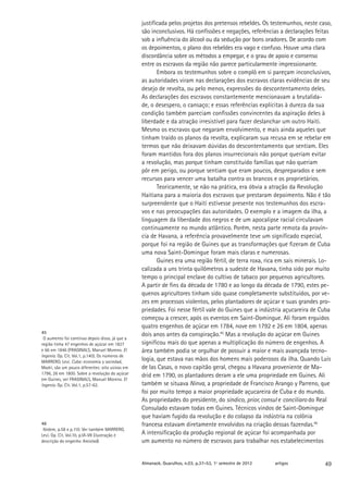 justificada pelos projetos dos pretensos rebeldes. Os testemunhos, neste caso,
                                                 são inconclusivos. Há confissões e negações, referências a declarações feitas
                                                 sob a influência do álcool ou da sedução por bons oradores. De acordo com
                                                 os depoimentos, o plano dos rebeldes era vago e confuso. Houve uma clara
                                                 discordância sobre os métodos a empegar, e o grau de apoio e consenso
                                                 entre os escravos da região não parece particularmente impressionante.
                                                        Embora os testemunhos sobre o complô em si pareçam inconclusivos,
                                                 as autoridades viram nas declarações dos escravos claras evidências de seu
                                                 desejo de revolta, ou pelo menos, expressões do descontentamento deles.
                                                 As declarações dos escravos constantemente mencionavam a brutalida-
                                                 de, o desespero, o cansaço; e essas referências explícitas à dureza da sua
                                                 condição também pareciam confissões convincentes da aspiração deles à
                                                 liberdade e da atração irresistível para fazer deslanchar um outro Haiti.
                                                 Mesmo os escravos que negaram envolvimento, e mais ainda aqueles que
                                                 tinham traído os planos da revolta, explicaram sua recusa em se rebelar em
                                                 termos que não deixavam dúvidas do descontentamento que sentiam. Eles
                                                 foram mantidos fora dos planos insurrecionais não porque queriam evitar
                                                 a revolução, mas porque tinham constituído famílias que não queriam
                                                 pôr em perigo, ou porque sentiam que eram poucos, despreparados e sem
                                                 recursos para vencer uma batalha contra os brancos e os proprietários.
                                                        Teoricamente, se não na prática, era óbvia a atração da Revolução
                                                 Haitiana para a maioria dos escravos que prestaram depoimento. Não é tão
                                                 surpreendente que o Haiti estivesse presente nos testemunhos dos escra-
                                                 vos e nas preocupações das autoridades. O exemplo e a imagem da ilha, a
                                                 linguagem da liberdade dos negros e de um apocalipse racial circulavam
                                                 continuamente no mundo atlântico. Porém, nesta parte remota da provín-
                                                 cia de Havana, a referência provavelmente teve um significado especial,
                                                 porque foi na região de Guines que as transformações que fizeram de Cuba
                                                 uma nova Saint-Domingue foram mais claras e numerosas.
                                                        Guines era uma região fértil, de terra roxa, rica em sais minerais. Lo-
                                                 calizada a uns trinta quilômetros a sudeste de Havana, tinha sido por muito
                                                 tempo o principal enclave do cultivo de tabaco por pequenos agricultores.
                                                 A partir de fins da década de 1780 e ao longo da década de 1790, estes pe-
                                                 quenos agricultores tinham sido quase completamente substituídos, por ve-
                                                 zes em processos violentos, pelos plantadores de açúcar e suas grandes pro-
                                                 priedades. Foi nesse fértil vale do Guines que a indústria açucareira de Cuba
                                                 começou a crescer, após os eventos em Saint-Domingue. Ali foram erguidos
                                                 quatro engenhos de açúcar em 1784, nove em 1792 e 26 em 1804, apenas
45                                               dois anos antes da conspiração.45 Mas a revolução do açúcar em Guines
 O aumento foi contínuo depois disso, já que a
região tinha 47 engenhos de açúcar em 1827       significou mais do que apenas a multiplicação do número de engenhos. A
e 66 em 1846 (FRAGINALS, Manuel Moreno. El       área também podia se orgulhar de possuir a maior e mais avançada tecno-
Ingenio. Op. Cit. Vol.1, p.140). Os números de
MARRERO, Leví. Cuba: economía y sociedad,
                                                 logia, que estava nas mãos dos homens mais poderosos da ilha. Quando Luis
Madri, são um pouco diferentes: oito usinas em   de las Casas, o novo capitão geral, chegou a Havana proveniente de Ma-
1796, 26 em 1800. Sobre a revolução do açúcar    drid em 1790, os plantadores deram a ele uma propriedade em Guines. Ali
em Guines, ver FRAGINALS, Manuel Moreno. El
Ingenio. Op. Cit. Vol.1, p.57-62.                também se situava Ninva, a propriedade de Francisco Arango y Parreno, que
                                                 foi por muito tempo a maior propriedade açucareira de Cuba e do mundo.
                                                 As propriedades do presidente, do síndico, prior, consul e conciliaro do Real
                                                 Consulado estavam todas em Guines. Técnicos vindos de Saint-Domingue
                                                 que haviam fugido da revolução e do colapso da indústria na colônia
46                                               francesa estavam diretamente envolvidos na criação dessas fazendas.46
 Ibidem, p.58 e p.110. Ver também MARRERO,
Leví. Op. Cit. Vol.10, p.VI-VII (ilustração e    A intensificação da produção regional de açúcar foi acompanhada por
descrição do engenho Amistad).                   um aumento no número de escravos para trabalhar nos estabelecimentos


                                                 Almanack. Guarulhos, n.03, p.37-53, 1º semestre de 2012   artigos          49
 