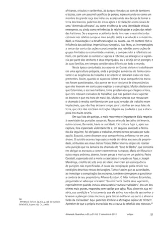 africanos, crioulos e caribenhos, às danças ritmadas ao som de tambores
                                                  e búzios, com um possível sacrifício de porcos. Apresentando-se como um
                                                  membro da grande raça das Índias ou expressando seu desejo de tomar a
                                                  terra dos brancos, podemos ler estas ações e declarações como sinais de
                                                  uma “dimensão africana”, ou como evidência de uma identidade crioula
                                                  emergente, ou ainda como referências às reivindicações e ações dos rebel-
                                                  des haitianos. Se o esquema acadêmico tenta inscrever a resistência dos
                                                  escravos nos relatos europeus mais amplos sobre a revolução e a moderni-
                                                  dade, a crioulização e a desafricanização, ou colocá-las em contato com a
                                                  influência das políticas imperialistas europeias, isso levou as interpretações
                                                  a tentar dar conta das ações e proclamações dos rebeldes como ações de
                                                  grupos limitados ou comunidades maiores, e compreender a referência ao
                                                  Haiti, em particular os rumores e apelos à rebelião, as ameaças e a vigilân-
                                                  cia por parte dos senhores e seus empregados, ou o desejo de se proteger, e
                                                  às suas famílias, em tempos considerados difíceis por todo o mundo.
                                                         Nesta época conturbada, os escravos de Guines viviam e trabalhavam
                                                  em uma agricultura próspera, onde a produção aumentou de forma cons-
                                                  tante e as exigências do trabalho e de ordem se tornaram cada vez mais
                                                  prementes. Assim, quando os supostos líderes e seus companheiros escra-
                                                  vos foram questionados, não parece ser este conjunto de circunstâncias
                                                  que eles levaram em conta para explicar a conspiração. Muitos declararam
                                                  que Estanislao, o escravo haitiano, tinha proclamado que chegara a hora,
                                                  que eles estavam cansados de trabalhar, que não podiam mais suportar
                                                                               ​​
                                                  os brancos e que era hora de matá-los. Muitos escravos que recusavam
                                                  o chamado à revolta confidenciaram que suas jornadas de trabalho eram
                                                  implacáveis, que não lhes deixava tempo para trabalhar em seus lotes de
                                                  terra, que eles não recebiam instrução religiosa ou cuidados e que a disci-
                                                  plina era muito severa.
                                                         Em sua lista de queixas, a mais recorrente e importante dizia respeito
                                                  à severidade das punições corporais. Pouco antes da tentativa de levante,
                                                  outro escravo, Bernardo, havia se suicidado. Ele tentara fugir e, após sua
                                                  captura, fora espancado violentamente e, em seguida, colocado a ferros.
                                                  No dia seguinte, foi obrigado a trabalhar, mesmo tendo passado por tudo
                                                  aquilo. Exausto, como disseram seus companheiros, enforcou-se em uma
                                                  árvore. O suicídio ocorreu logo após a morte de vários escravos da proprie-
                                                  dade, atribuídas aos maus tratos físicos: Rafael morreu depois de receber
                                                  uma punição que na Jamaica era chamada de “dose de Derby”, que consistia
                                                  em obrigar os escravos a comer excrementos humanos; Maria del Rosario e
                                                  outra negra anônima, doente, foram presas e mortas em um poleiro; Pedro
                                                  Carabalí, espancado até a morte a cacetadas e lançado ao fogo, e Joseph
                                                  Mandinga, criollito de sete anos de idade, morreram em consequência
                                                  de punições não especificadas. A causa da conspiração podia residir nas
                                                  condições descritas nestas declarações. Tanto é assim que as autoridades,
                                                  ao investigar a conspiração dos escravos, também começaram a questionar
                                                  a conduta de seu proprietário, Alfonso Esteban. O líder haitiano Estanislao,
                                                  perguntado se sabia que o levante “dos inferiores contra seus superiores,
                                                  especialmente quando incluiu assassinatos e outras crueldades”, era um dos
                                                  crimes mais graves, respondeu sem vacilar que sabia. Mas, disse ele, sua mi-
                                                  séria, sua condição e “o tratamento que ele sofreu nas mãos de seu senhor o
                                                  levaram a planejar coisas incríveis, para tentar melhorar sua sorte e aliviar o
50                                                fardo da escravidão”. Aqui podemos lembrar a afirmação lapidar de Herbert
 APTHEKER, Herbert. Op. Cit., p.139. Ver também
GENOVESE, Eugene. Op. Cit., p.XXIV.               Aptheker de que a própria escravidão era a causa da rebelião dos escravos.50


                                                  Almanack. Guarulhos, n.03, p.37-53, 1º semestre de 2012   artigos           51
 