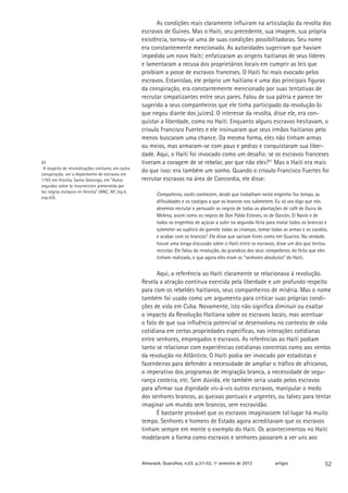 As condições reais claramente influiram na articulação da revolta dos
                                                    escravos de Guines. Mas o Haiti, seu precedente, sua imagem, sua própria
                                                    existência, tornou-se uma de suas condições possibilitadoras. Seu nome
                                                    era constantemente mencionado. As autoridades sugeriram que haviam
                                                    impedido um novo Haiti; enfatizaram as origens haitianas de seus líderes
                                                    e lamentaram a recusa dos proprietários locais em cumprir as leis que
                                                    proíbiam a posse de escravos franceses. O Haiti foi mais evocado pelos
                                                    escravos. Estanislao, ele próprio um haitiano e uma das principais figuras
                                                    da conspiração, era constantemente mencionado por suas tentativas de
                                                    recrutar simpatizantes entre seus pares. Falou de sua pátria e parece ter
                                                    sugerido a seus companheiros que ele tinha participado da revolução (o
                                                    que negou diante dos juízes). O interesse da revolta, disse ele, era con-
                                                    quistar a liberdade, como no Haiti. Enquanto alguns escravos hesitavam, o
                                                    crioulo Francisco Fuertes e ele insinuaram que seus irmãos haitianos pelo
                                                    menos buscaram uma chance. Da mesma forma, eles não tinham armas
                                                    ou meios, mas armaram-se com paus e pedras e conquistaram sua liber-
                                                    dade. Aqui, o Haiti foi invocado como um desafio: se os escravos franceses
51                                                  tiveram a coragem de se rebelar, por que não eles?51 Mas o Haiti era mais
 A respeito de reivindicações similares, em outra
                                                    do que isso: era também um sonho. Quando o crioulo Francisco Fuertes foi
conspiração, ver o depoimento de escravos em
1793 em Hincha, Santo Domingo, em “Autos            recrutar escravos na área de Concordia, ele disse:
seguidos sobre la insurrección pretendida por
los negros esclavos en Hincha” (ANC, AP, leg.4,
                                                           Compañeros, vocês conhecem, desde que trabalham neste engenho faz tempo, as
exp.43).
                                                           dificuldades e os castigos a que os brancos nos submetem. Eu só vos digo que nós
                                                           devemos recrutar e persuadir os negros de todas as plantações de café de Guira de
                                                           Melena, assim como os negros de Don Pablo Esteves, os de Garzón, El Navío e de
                                                           todos os engenhos de açúcar a subir na segunda-feira para matar todos os brancos e
                                                           submeter ao suplício do garrote todas as crianças, tomar todas as armas e os cavalos,
                                                           e acabar com os brancos”. Ele disse que sairiam livres como em Guarico. Na verdade,
                                                           houve uma longa discussão sobre o Haiti entre os escravos, disse um dos que tentou
                                                           recrutar. Ele falou da revolução, da grandeza dos seus compañeros, do feito que eles
                                                           tinham realizado, e que agora eles eram os “senhores absolutos” do Haiti.


                                                          Aqui, a referência ao Haiti claramente se relacionava à revolução.
                                                    Revela a atração contínua exercida pela liberdade e um profundo respeito
                                                    para com os rebeldes haitianos, seus companheiros de miséria. Mas o nome
                                                    também foi usado como um argumento para criticar suas próprias condi-
                                                    ções de vida em Cuba. Novamente, isto não significa diminuir ou exaltar
                                                    o impacto da Revolução Haitiana sobre os escravos locais, mas acentuar
                                                    o fato de que sua influência potencial se desenvolveu no contexto de vida
                                                    cotidiana em certas propriedades específicas, nas interações cotidianas
                                                    entre senhores, empregados e escravos. As referências ao Haiti podiam
                                                    tanto se relacionar com experiências cotidianas concretas como aos ventos
                                                    da revolução no Atlântico. O Haiti podia ser invocado por estadistas e
                                                    fazendeiros para defender a necessidade de ampliar o tráfico de africanos,
                                                    o imperativo dos programas de imigração branca, a necessidade de segu-
                                                    rança costeira, etc. Sem dúvida, ele também seria usado pelos escravos
                                                    para afirmar sua dignidade vis-à-vis outros escravos, manipular o medo
                                                    dos senhores brancos, as queixas pontuais e urgentes, ou talvez para tentar
                                                    imaginar um mundo sem brancos, sem escravidão.
                                                          É bastante provável que os escravos imaginassem tal lugar há muito
                                                    tempo. Senhores e homens de Estado agora acreditavam que os escravos
                                                    tinham sempre em mente o exemplo do Haiti. Os acontecimentos no Haiti
                                                    modelaram a forma como escravos e senhores passaram a ver uns aos


                                                    Almanack. Guarulhos, n.03, p.37-53, 1º semestre de 2012          artigos                  52
 