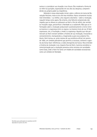 outros e a considerar sua situação e seu futuro. Eles mudaram a forma de
                                               se referir às punições, expressando em voz alta seu desprezo, compreen-
                                               dendo seu próprio poder ou impotência.
                                                     Voltando à nossa observação inicial, sobre o silêncio em torno da Re-
                                               volução Haitiana, trata-se de uma boa metáfora. Havia certamente muitos
                                               mal-entendidos – ou melhor, uma cegueira voluntária – sobre a revolução,
                                               naquele tempo como agora. No entanto, esta falta de compreensão não
                                               impediu que os olhares se voltassem ao Haiti a fim de refletir, dar sentido
                                               às intuições vagas, personificar a liberdade ou a catástrofe. Não que as in-
                                               formações sobre a revolução produzissem automaticamente o terror entre
                                               os brancos e a esperança entre os negros e os homens livres de cor. O Haiti
                                               expressava, sim, a frustração, o medo e a esperança. Aqueles que não per-
                                               tenciam ao Haiti viveram também a história de sua revolução, invocando-a
                                               constantemente, manipulando-a, imaginando-a para seus próprios fins.
                                               Assim, Haiti tornou-se, antes mesmo de sua existência oficial, em janeiro
                                               de 1804, um símbolo polivalente que permitiu a escravos, senhores e agen-
                                               tes da Coroa fazer referências a visões divergentes do futuro. Para entender
                                               a história da revolução e seu impacto fora do Haiti, é preciso considerar a
                                               conscientização que a revolução provocou entre escravos em sociedades
                                               como Cuba, onde o Haiti foi tanto um modelo de sociedade escravocrata
                                               como um símbolo de liberdade.




Recebido para publicação em novembro de 2011
Aprovado em janeiro de 2012



                                               Almanack. Guarulhos, n.03, p.37-53, 1º semestre de 2012   artigos        53
 