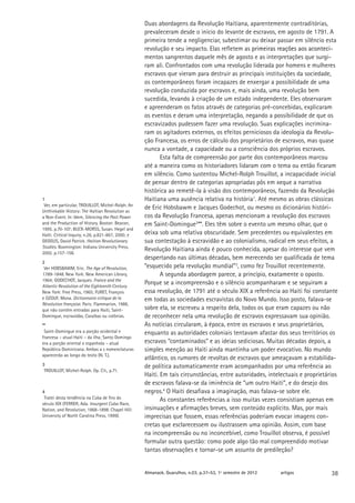 Duas abordagens da Revolução Haitiana, aparentemente contraditórias,
                                                    prevaleceram desde o início do levante de escravos, em agosto de 1791. A
                                                    primeira tende a negligenciar, subestimar ou deixar passar em silêncio esta
                                                    revolução e seu impacto. Elas refletem as primeiras reações aos aconteci-
                                                                                               �������������������������������
                                                    mentos sangrentos daquele mês de agosto e as interpretações que surgi-
                                                    ram ali. Confrontados com uma revolução liderada por homens e mulheres
                                                    escravos que vieram para destruir as principais instituições da sociedade,
                                                    os contemporâneos foram incapazes de enxergar a possibilidade de uma
                                                    revolução conduzida por escravos e, mais ainda, uma revolução bem
                                                    sucedida, levando à criação de um estado independente. Eles observaram
                                                    e apreenderam os fatos através de categorias pré-concebidas, explicaram
                                                    os eventos e deram uma interpretação, negando a possibilidade de que os
                                                    escravizados pudessem fazer uma revolução. Suas explicações incrimina-
                                                    ram os agitadores externos, os efeitos perniciosos da ideologia da Revolu-
                                                    ção Francesa, os erros de cálculo dos proprietários de escravos, mas quase
                                                    nunca a vontade, a capacidade ou a consciência dos próprios escravos.
                                                           Esta falta de compreensão por parte dos contemporâneos marcou
                                                    até a maneira como os historiadores lidaram com o tema ou então ficaram
                                                    em silêncio. Como sustentou Michel-Rolph Trouillot, a incapacidade inicial
                                                    de pensar dentro de categorias apropriadas pôs em xeque a narrativa
                                                    histórica ao remetê-la à visão dos contemporâneos, fazendo da Revolução
1                                                   Haitiana uma ausência relativa na história1. Até mesmo as obras clássicas
 Ver, em particular, TROUILLOT, Michel-Rolph. An
Unthinkable History: The Haïtian Revolution as
                                                    de Eric Hobsbawm e Jacques Godechot, ou mesmo os dicionários históri-
a Non-Event. In: Idem, Silencing the Past: Power    cos da Revolução Francesa, apenas mencionam a revolução dos escravos
and the Production of History. Boston: Beacon,      em Saint-Domingue2**. Eles têm sobre o evento um mesmo olhar, que o
1995. p.70-107; BUCK-MORSS, Susan. Hegel and
Haïti. Critical Inquiry, n.26, p.821-867, 2000; e   deixa sob uma relativa obscuridade. Sem precedentes ou equivalentes em
GEGGUS, David Patrick. Haitian Revolutionary        sua contestação à escravidão e ao colonialismo, radical em seus efeitos, a
Studies. Boomington: Indiana University Press,
2002. p.157-158.
                                                    Revolução Haitiana ainda é pouco conhecida, apesar do interesse que vem
                                                    despertando nas últimas décadas, bem merecendo ser qualificada de tema
2
 Ver HOBSBAWM, Eric. The Age of Revolution,         “esquecido pela revolução mundial”3, como fez Trouillot recentemente.
1789-1848. New York: New American Library,                 A segunda abordagem parece, a princípio, exatamente o oposto.
1964; GODECHOT, Jacques. France and the
Atlantic Revolution of the Eighteenth Century.
                                                    Porque se a incompreensão e o silêncio acompanharam e se seguiram a
New York: Free Press, 1965; FURET, François         essa revolução, de 1791 até o século XIX a referência ao Haiti foi constante
e OZOUF, Mona. Dictionnaire critique de la          em todas as sociedades escravistas do Novo Mundo. Isso posto, falava-se
Révolution française. Paris: Flammarion, 1988,
que não contém entradas para Haiti, Saint-          sobre ela, se escreveu a respeito dela, todos os que eram capazes ou não
Domingue, escravidão, Caraíbas ou colônias.         de reconhecer nela uma revolução de escravos expressavam sua opinião.
**                                                  As notícias circularam, à época, entre os escravos e seus proprietários,
 Saint-Domingue era a porção ocidental e            enquanto as autoridades coloniais tentavam afastar dos seus territórios os
francesa – atual Haiti – da ilha; Santo Domingo
era a porção oriental e espanhola – atual           escravos “contaminados” e as ideias sediciosas. Muitas décadas depois, a
República Dominicana. Ambas a s nomenclaturas       simples menção ao Haiti ainda mantinha um poder evocativo. No mundo
aparecerão ao longo do texto (N. T.).
                                                    atlântico, os rumores de revoltas de escravos que ameaçavam a estabilida-
3                                                   de política automaticamente eram acompanhados por uma referência ao
 TROUILLOT, Michel-Rolph. Op. Cit., p.71.
                                                    Haiti. Em tais circunstâncias, entre autoridades, intelectuais e proprietários
                                                    de escravos falava-se da iminência de “um outro Haiti”, e do desejo dos
4                                                   negros.4 O Haiti desafiava a imaginação, mas falava-se sobre ele.
 Tratei desta tendência na Cuba de fins do                 As constantes referências a isso muitas vezes consistiam apenas em
século XIX (FERRER, Ada. Insurgent Cuba: Race,
Nation, and Revolution, 1868-1898. Chapel Hill:     insinuações e afirmações breves, sem conteúdo explícito. Mas, por mais
University of North Carolina Press, 1999).          imprecisas que fossem, essas referências poderiam evocar imagens con-
                                                    cretas que esclarecessem ou ilustrassem uma opinião. Assim, com base
                                                    na incompreensão ou no inconcebível, como Trouillot observa, é possível
                                                    formular outra questão: como pode algo tão mal compreendido motivar
                                                    tantas observações e tornar-se um assunto de predileção?


                                                    Almanack. Guarulhos, n.03, p.37-53, 1º semestre de 2012   artigos          38
 