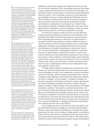 9                                                     geográfica ou das rotas de migração, mas também do fato de que Cuba,
 Deve ser enfatizado que os fazendeiros cubanos
criaram uma nova Saint-Domingue em um                 em certo sentido, suplantava o Haiti. Na produção açucareira, Cuba chegou
contexto muito diferente do que havia permitido o     a ocupar o lugar que anteriormente era da francesa Saint-Domingue.9 Os
surgimento da colônia francesa. O boom em Cuba
no início do século XIX ocorreu quando o comércio
                                                      fazendeiros cubanos, os comerciantes e os burocratas estavam plenamente
de escravos e a escravidão em si foram desafiados     conscientes disso, e viram-se seguindo os passos e às vezes suplantando
pela Revolução Haitiana e contestados pelo            seus homólogos franceses na outrora próspera Saint-Domingue. Um dos
desenvolvimento dos movimentos abolicionistas
ingleses. Isso favoreceu e, paradoxalmente, reviveu   efeitos imediatos da revolução sobre esta ilha foi, portanto, a importa-
a escravidão em novos territórios, como Cuba,         ção de um número cada vez maior de escravos provenientes da África
a ponto de às vezes ser chamado de “segunda
escravidão”. Ver TOMICH, Dale. Spaces of Slavery,
                                                      para trabalhar nas plantações de cana de açúcar que tornavam Cuba a
Times of Freedom: Rethinking Caribbean History.       mais rentável das colônias. A Revolução Haitiana teve, assim, dois efeitos
World Perspectives: Comparative Studies of South      aparentemente contraditórios: encarnou a liberdade e o poder dos negros,
Asia, Africa and the Middle East, n.57, p.67-80,
1997 e Idem. The Second Slavery: Bonded Labor         embora tenha causado um incremento considerável da escravidão.
and the Transformation of the Nineteenth-Century             As notícias da eclosão da revolta de escravos em Saint-Domingue
World Economy. In: RAMÍREZ, Francisco O.
Rethinking the Nineteenth Century: Contradictions
                                                      chegaram poucos dias depois que os escravos do norte rebelaram-se nas
and Movement. Nova York: Greenwood Press,             plantações. Autoridades no leste de Cuba, próximas da cena do levante,
1998. p.103-117.                                      foram informadas pelos agentes que mantinham na colônia francesa e,
10                                                    em seguida, avisaram seus superiores em Havana e Madrid. Ecoando, ou
 Ver, por exemplo, Ignacio Leyte Vidal à Juan
Bautista Vaillant, Baracoa (28 de agosto
                                                      talvez anunciando o que M. R. Trouillot reconheceu como a interpretação
de 1791), em “Documentos referentes a la              padrão dessa revolução, essas autoridades salientaram que os escravos
sublevación de negros esclavos en la isla de Santo    eram liderados por estrangeiros, pelos brancos e, talvez, pelos “livre de
Domingo” (Archivo Nacional de Cuba [ANC],
Fondo Asuntos Políticos [AP], leg.4, exp.33);         cor”.10 Os agentes descreveram a devastação em detalhes: as montanhas
Minuta, Muy reservada, al Exmo. Sr. Conde de          de cinzas, os negros bárbaros, as lágrimas dos brancos e o cativeiro das
Floridablanca (7 de setembro de 1791), ANC,
Correspondencia de los Capitanes Generales
                                                      mulheres brancas que, tendo testemunhado o assassinato de seus maridos,
[CCG], leg.42, exp.5; Manuel Gonzáles a Juan          foram presas e usadas conforme a vontade dos rebeldes negros. Terminada
Bautista Vaillant, Kingston, Jamaica (13 de           a primeira fase, violenta, da revolta, em novembro de 1791, um funcionário
dezembro de 1791), ANC, CCG, leg.42, exp.8. Os
dois últimos foram publicados em FRANCO, José         francês evocou “todas as coisas estranhas e incríveis que tinham aconte-
Luciano. Documentos para la historia de Haití         cido nesse lugar”, duvidando que os filhos de seus correspondentes espa-
en el Archivo Nacional, Havana, ANC, 1954,
p.64-70. A questão de saber quando um público
                                                      nhóis pudessem acreditar nele11.
mais amplo tomou conhecimento da rebelião tem                O Estado colonial respondeu imediatamente e de modo muito seme-
resposta menos segura. A cobertura da mídia,          lhante ao da maioria dos Estados americanos. Assim como ocorreu após o
através dos jornais espanhóis que circulavam em
Havana, começou em novembro de 1791. Uma              início da Revolução na França, foram estabelecidas restrições à entrada de
menção intrigante e pouco clara nos debates do        escravos e de franceses, antes de endurecer estas últimas com o início da
cabildo de Havana atribui a falta de carne de
porco a uma revolta dos negros que pode estar
                                                      revolução em Saint-Domingue. Os funcionários do Estado colonial falavam
relacionada com os eventos em Saint-Domingue          em conter o “contágio”, “o mau exemplo” e “a atração” da rebelião e da
(Actas Capitulares del Ayuntamiento de la             liberdade, chamando a atenção para as constantes ameaças representadas
Habana transuntadas de Enero 1791 a Diciembre
1791 (9 de setembro de 1791), Archivo del Museo       por escravos estrangeiros ou pessoas livres de cor, e sobre os perigosos
de la Ciudad de La Habana [AMCH], 1791, f.247).       projetos de nações e impérios inimigos. Tudo isso expressava a necessidade
11                                                    de redobrar a vigilância.12 Os esforços e a prudência desses homens indi-
 Vizieu de Sombrages ao governador. D. Juan           cam o aumento do medo provocado pela revolução no espírito dos colonos.
Bautista Vaillant, San Luis de Geremías (1 de
novembro de 1791), em “Traducción de dos cartas       Mas seria errado afirmar que a revolução suscitou somente medo e terror
fechadas 1 nov. 1791 referentes a la rebelión         entre brancos, fazendeiros e funcionários do Estado. Mesmo se fosse assim,
en Santo Domingo” (ANC, AP, leg.4, exp.35). O
esquema usado pelos observadores que começaram
                                                      tal medo deve ser visto como uma construção social, dependente de certas
a descrever cenas de rebelião ou invasão e que        formas de conhecimento e de ignorância, uma espécie de “sociologia intui-
depois foi modificado, invocava a natureza horrível   tiva”, na qual as modalidades e os protagonistas da ação são apreendidos
ou inacreditável dos eventos​​ e continuou ao longo
                              ,
de décadas após a revolução. O autor ou orador        sem referência aos atores reais ou aos eventos.13
interrompia sua descrição sob o pretexto de que              Que a resposta das elites se situa além do medo é algo patente. Ape-
o público seria capaz, por si só, de imaginar tais
horrores, recorrendo à sua imaginação.
                                                      sar dos esforços feitos para se proteger das conseqüências da Revolução
                                                      Haitiana, e apesar das reações de ansiedade que a revolução dos escravos
12
 Conde de Floridablanca al Sr. Governador de          poderia gerar em Cuba, isso não impediu o Estado colonial e os fazendeiros
Cuba, San Lorenzo (26 de novembro de 1791),           cubanos de imitar precisamente a sociedade escravista que havia provoca-
ANC, CCG, leg.42, exp.7. Muitas dessas medidas
estão reproduzidas em FRANCO, José Luciano.
                                                      do os acontecimentos que eles rejeitavam. De fato, as informações sobre a
Documentos para la historia de Haití ..., Op. Cit.    revolta de escravos em Saint-Domingue chegaram quando as autoridades e


                                                      Almanack. Guarulhos, n.03, p.37-53, 1º semestre de 2012   artigos       40
 