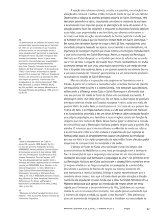 A reação dos cubanos notáveis, crioulos e espanhóis, em relação à re-
                                                   volução dos escravos resultou, então, menos do medo de que de um cálculo.
                                                   Observando o colapso da outrora próspera colônia de Saint-Domingue, eles
                                                   tentaram preencher o vazio, importando um número crescente de escravos
                                                   e acumulando mais riquezas graças às plantações de cana-de-açúcar. A re-
                                                   volução poderia fazê-los progredir, e enquanto os franceses brancos perdiam
                                                   suas vidas, suas propriedades e seu território, os cubanos continuaram a
                                                   defender sua linha de ação, recomendando de forma explícita e vívida que
19                                                 se fizessem em Cuba o que os franceses tinham feito em Saint-Domingue.19
 Os defensores de um comércio de escravos mais
regulamentado argumentavam que os franceses,
                                                   Em suma, eles tentaram tornar-se o que o Haiti já fora, reproduzindo uma
em 1781, em um momento em que “a colônia           sociedade próspera, baseada no açúcar, na escravidão e no colonialismo, na
de Guarico estava em uma situação similar à        esperança de conseguir impedir que essas mesmas instituições reproduzissem
nossa situação atual”, permitiram a importação
de negros em navios de países inimigos se eles     o que tinha ocorrido em Saint-Domingue. Assim, o impacto da Revolução
usassem uma bandeira neutra. A partir desse        Haitiana em Cuba não pode ser entendido por meio de referências ao medo
precedente, eles concluíram que as autoridades
espanholas dariam permissão semelhante
                                                   ou terror. De fato, o impacto do levante teve efeitos contraditórios em Cuba:
para Cuba. Consulte “Accuerdo de la Junta de       ao mesmo tempo em que criou uma maior consciência e um medo de rebe-
Gobierno del Real Consulado” (18 de outubro de     lião e do poder dos escravos, levou a um grande aumento no número destes,
1797), e Juan Toma´s de Jaurrequí ao capitão
general (23 de outubro de 1797), em “Expediente    a um novo estatuto de “minoria” para brancos e a um crescimento econômi-
relativo a las precauciones y seguridad en orden   co calcado no modelo de Saint-Domingue.
a los negros en general y en particular a los
introducidos de las colonias extranjeras”, ANC,
                                                          Mas os cálculos e suposições não cegaram os fazendeiros nem o
Real Consulado y Junta de Fomento [RCJF],          Estado. A partir de relatórios e consultas sobre a melhor formar de manter
leg.209, exp.8993; ver também Memorias de la       um equilíbrio entre o lucro e a sobrevivência, eles tomaram suas decisões,
Sociedad Patriótica de la Habana, 1793, p.13-14
e p.36-38.                                         salientando a diferença entre Cuba e Saint-Domingue e afirmando que
                                                   não era preciso ter medo de fazer de Cuba uma sociedade escravista. A
                                                   abordagem deles teve dois objetivos. De um lado, a observação de possíveis
                                                   ameaças externas vindas dos Estados europeus rivais e, cada vez mais, do
                                                   próprio Haiti; de outro lado, o monitoramento criterioso de seu próprio ter-
                                                   ritório. De fato, o exemplo haitiano levou a elite dos senhores de escravos
                                                   e os funcionários coloniais a ter um olhar diferente sobre sociedade local e
                                                   sua própria população, seu território e suas relações sociais em função da
                                                   imagem que eles tinham do Haiti. Dessa forma, pode se detectar a tomada
                                                   de consciência que a Revolução Haitiana poderia migrar para a grande ilha
                                                   vizinha. O interesse aqui é menos oferecer evidências de medo ou refutar
                                                   a existência dele entre as elites cubana e espanhola do que explorar as
                                                   formas pelas quais os desdobramentos quase simultâneos da revolução
20                                                 escrava no Haiti e da rápida progressão da escravidão foram afetados pelos
 Sobre os recenseamentos em Cuba no
século XIX, consulte KIPLE, Keneth. Op. Cit.,      esquemas de compreensão da sociedade e do poder.
e a obra do “primeiro demógrafo” de Cuba,                 O desejo de fazer de Cuba uma sociedade escravista depois dos
HERNÁNDEZ, Antonio del Valle. Sucinta noticia
de la situación presente de esta colonia, 1800,
                                                   acontecimentos do Haiti levou a uma nova preocupação com a demogra-
com uma introdução de Juan Pérez de la Riva.       fia e à convicção de que a segurança necessitava de um recenseamento
Havana: Editorial de Ciencias Sociales, 1977.      constante das raças que formavam a população da ilha20. Os primeiros ecos
Para uma discussão sobre as ligações entre a
formação do Estado e as estatísticas no contexto   da Revolução Haitiana em Cuba assinalaram o desequilíbrio numérico entre
colonial, ver APPADURAI, Arjun. Number in the      os negros rebeldes e as forças européias encarregadas de combatê-los.
Colonial Imagination. In: Idem. Modernity at
Large: Cultural Dimensions of Globalization.
                                                   Discutindo o aumento do tráfico de negros no mesmo momento em
Minneapolis: University of Minnesota Press,        que transcorria a revolta haitiana, Arango e outros reconheceram que o
1996. p.114-135; e ANDERSON, Benedict. Census,     comércio devia crescer, mas que o Estado devia prestar atenção à divisão
Map, Museum. In: Idem. Imagined Communities:
Reflections on the Origin and Spread of            numérica da população insular. Ainda que a Real Sociedad Patriótica de La
Nationalism. Londres/Nova York: Verso, [1983]      Habana declarasse que apesar da introdução de negros dever ser enco-
1991. p.163-185.
                                                   rajada para favorecer o desenvolvimento da ilha, [ela] deve ser acompa-
21                                                 nhada de um recenseamento constante, não sendo jamais autorizado que
 “Memorias de la Real Sociedad Patriótica de la
Habana”, 1794, manuscrito. Havana: Instituto de    o número de negros exceda, ou iguale, o dos brancos”21. Eles preconiza-
Literatura y Linguística.                          vam um aumento da imigração de brancos e insistiam na necessidade de


                                                   Almanack. Guarulhos, n.03, p.37-53, 1º semestre de 2012   artigos         42
 
