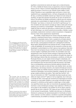 equilibrar o crescimento do número de negros com a vinda de brancos.
                                                      Em 1815, o Cabildo de Havana ecoou os argumentos a favor da imigração
                                                      branca a fim de “reduzir os temores despertados pela vertiginosa propa-
                                                      gação de escravos e livres de cor, que infestam nossas cidades e nosso
                                                      campo”. Ressaltou-se que a população negra continuava a crescer mais
                                                      rapidamente que a população branca, e já havia ultrapassado esta última.
                                                      De fato, os membros do Cabildo notaram que “depois de muito tempo de
                                                      equilíbrio, há agora dois batismos de pessoas de cor para um batismo de
                                                      branco”. Os membros do Cabildo sustentavam a idéia de que tais números,
                                                      associada com a proximidade em relação ao Haiti (e a líderes como Henri
                                                      Christophe, “que chama a si mesmo de rei do Haiti”), significava que “os
                                                      leais moradores de Cuba estavam cercados por todos os lados pelo mal que
 22                                                   ameaçava sua existência e tranquilidade”22. Reconhecendo que a prospe-
 “Acta de Cabildo de la Habana sobre como
aumentar la población blanca”. BNJM, CM
                                                      ridade de Cuba em matéria de agricultura e comércio devia-se ao declínio
Morales, t.80, n.13.                                  de Saint-Domingue e ao recente aumento da escravidão, o Cabildo e outras
                                                      autoridades simplesmente insistiram no dever de promover a imigração de
                                                      brancos e fazer censos populacionais regularmente.
                                                             Na verdade, o duplo desejo de ter acesso à força de trabalho negra
                                                      e garantir a supremacia branca levou a numerosas tentativas de contar
                                                      e classificar a população cubana. Assim, o projeto de um Estado colonial
23                                                    foi construído com base no contexto posterior à Revolução Haitiana.23 No
 Ver a introdução de Juan Pérez de la Riva            leste de Cuba, a preocupação do Estado com a demografia foi diferente.
ao livro de HERNÁNDEZ, A. del Valle. Op. Cit.,
p.10-11. Consulte: “Expediente sobre las noticias     Nessa região, geograficamente mais próxima do Haiti, o Estado lamentou
comunicadas por el Sr. Síndico Don Francisco          a falta de população. Os funcionários da ilha evocaram as milhas de costa
Arango y Parreño adquiridas en el viage que
                                                      desabitada e a proximidade de um Haiti cada vez mais poderoso. Esses dois
por encargo de S. M. ha hecho a Ynglaterra,
Portugal, Barbada y Jamayca 1795” (ANC, RCJF,         fatos eram mais perigosos do que a existência de grandes comunidades de
leg.92, exp.3923).                                    escravos fugidos e espalhados pelo território. As autoridades viam esses
                                                      agrupamentos como uma das maiores ameaças à segurança da ilha. Não
                                                      podemos dizer o que sabiam acerca da existência e do poder dos negros na
                                                      Saint-Domingue colonial. Mas eles constatavam a existência, na Cuba pós-
                                                      Revolução Haitiana, de uma região oriental selvagem e desabitada, com
                                                      escravos fugitivos gradativamente ocupando um território cada vez maior,
                                                      que acreditavam estar fora dos limites de ação dos brancos e do Estado,
                                                      mas os contrabandistas aventureiros haitianos poderiam descobrir essa
                                                      região e instrui-los sobre os meios de fazer uma rebelião. Assim, nas áreas
                                                      montanhosas e sob ameaça crescente, uma empresa formada por escravos
                                                      africanos, ligados aos rebeldes haitianos, praticava incursões cada vez mais
                                                      violentas às plantações e aos territórios espanhóis, chegando até a por em
                                                      perigo a própria existência da colônia. “Que visão! Que conflito!”, afir-
24                                                    mou um funcionário em 1799.24 A gravidade do perigo causado por essas
 “Real Consulado. Copia del Expediente n.134          aldeias de negros marrons*** podia ser real ou exagerada, mas é claro que
sobre proponer al Rey un plan para asegurar la
tranquilidad y obediencia de sus servios de esta      o exemplo do Haiti, numa época de incremento da importação de escravos,
Colonia en Representación de 10 de Julio de 1799”     emprestou um novo poder simbólico a uma antiga instituição (a fuga de
(Expediente sobre el fomento de la población
blanca en esta Ysla, ANC, RCJF, leg.184, exp.8330).
                                                      escravos). E a referência ao Haiti pode ter cedido lugar a certas exigên-
Ver também Sebastian Kindelá ao capitão general       cias específicas (neste caso, obter um crescimento da população branca e
Someruelos, na sequência da carta de 7 de março       monitorar a costa oriental) para conseguir maior soberania e eficiência. O
de 1804 (Archivo General de Indias [AGI], Cuba,
leg.1549).                                            terror pode ter sido verdadeiro, mas também foi útil em alguns aspectos,
***
                                                      quando não era mais o medo de 1791, época em que o futuro do comér-
 Marrón ou cimarrón eram termos usados em             cio de escravos foi questionado... Também está claro que, se a Revolução
partes da América espanhola para se referir a         Haitiana (e o perigo que ela representava) pode ter incentivado os funcio-
escravos fugidos. Tratava-se de uma analogia com
animais domésticos que, fugidos, tornavam-se          nários coloniais e as elites cubanas a considerar as questões demográficas
novamente selvagens nas matas (N. T.).                e administrativas, ela também os encorajou a representar e governar Cuba


                                                      Almanack. Guarulhos, n.03, p.37-53, 1º semestre de 2012   artigos        43
 