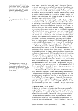 da viagem, ver DOMÍNGUEZ, Francisco Ponte.           outros relatos e se eximiam da tarefa de descrevê-los. Outros ainda afir-
Francisco Arango y Parreño, el estadista colonial.
Havana: Editorial Trópico, 1937. p.158-169. O
                                                     mavam que os acontecimentos no Haiti foram acompanhados dos antigos
informante francês de Arango parece ter sido         pesadelos e previsões. Parecia haver uma linguagem própria para se falar
Pascal Sabes, general de brigada (Calander of        do Haiti, um vocabulário da revolta, da agitação dos escravos, com um tom
Rochambeau Papers, entrada 1699).
                                                     de apocalipse racial, que parecia estar ao alcance imediato de muita gente.
                                                     Além disso, essa semiótica poderia ser distorcida: palavras e imagens cir-
                                                     culavam e o recurso a elas se fazia sem a preocupação de se verificar ou de
30                                                   saber o que estava acontecendo no Haiti.30
 Sobre a “pirataria”, ver ANDERSON, Benedict.
Op. Cit.                                                    Uma missão secreta ao Haiti, liderada por Rafael Castillo em 1841,
                                                     mostra a maneira pela qual as suposições habituais sobre a ilha podiam
                                                     ser relatadas enquanto informação, mesmo se todos os fatos parecessem
                                                     desmenti-las. O relatório da missão notou não a força, mas a fraqueza do
                                                     Haiti. Apesar das menções constantes ao poder do Haiti, à ameaça maríti-
                                                     ma contra o comércio negreiro e contra Cuba em geral, Castillo relatou que
                                                     as fortalezas haitianas estavam vazias, suas tropas desarmadas, indiscipli-
                                                     nadas e incapazes, e que muitas forças nem mereciam esse nome. Ele tam-
                                                     bém escreveu, com evidente alívio, que “o espírito dos negros” não parece
                                                     ameaçar Cuba. A Constituição haitiana assumiu uma posição claramente
                                                     anti-intervencionista, dizendo que o Haiti não cometeria hostilidades
                                                     contra os seus vizinhos sem provocação. E Castillo afirmou que não havia
                                                     prova em contrário. Ele concluiu de forma inequívoca: “Eu não vejo, dessa
                                                     maneira, nenhuma razão para ter medo ou perigo de qualquer espécie.”
                                                            No entanto, apesar das evidências apoiarem sua conclusão, seu
                                                     relatório, na sequência, adquire um tom dramaticamente diferente. Ele
                                                     anunciou o perigo pelo simples fato de que o Haiti era o Haiti. Assim, tendo
                                                     rejeitado a possibilidade de uma ameaça haitiana, Castillo profetizou que,
                                                     um dia, a maneira de pensar do Haiti iria mudar “e que através de agentes
                                                     disfarçados infiltrados em nossa terra – ainda virgem nesses males –, ex-
                                                     perimentaremos uma tempestade à qual talvez possamos sobreviver. Além
                                                     disso, apesar do julgamento favorável que mencionei acima, [os haitianos]
                                                     veem Cuba com desconfiança e inveja [...]. Por isso, temendo por minha
31                                                   própria segurança, decidi ir a Saint-Thomas”31. Ele alegou que não havia
 Carta de Rafael Castillo ao governador de
Santiago de Cuba (23 de junho de 1841). In: “La
                                                     risco algum, mas sentia-se suficientemente em perigo para querer fugir. Ele
comisión dada por el gobernador de Cuba a D.         afirmou que não havia necessidade de temer, e no entanto mencionou uma
Ramón Arango para adquirir noticias de Haití e       ameaça iminente, como se ela fosse certa.
igual comisión a Dn. Rafael Castillo” (ANC, AP,
leg.136, exp.26).                                           O Estado colonial fazia o mesmo, declarando acreditar em sua segu-
                                                     rança, embora enviasse agentes secretos, reforçasse regularmente a costa
                                                     e mantivesse contato próximo com indivíduos e autoridades no Haiti, em
                                                     Santo Domingo, na Jamaica, em Porto Rico, em Saint-Thomas e, ao norte,
                                                     até a Filadélfia. Ele monitorava de perto a atividade da ilha mas, para ex-
                                                     pressar seu medo de uma possível ameaça, usava uma linguagem apoca-
                                                     líptica, de naufrágio ou de terror – discursos repetitivos baseados em sua
                                                     opinião acerca do significado do que haviam sido o Haiti ou sua revolução.

                                                     Escravos, escravidão e terror haitiano
                                                     Os cálculos dos benefícios e perigos da escravidão no mundo após a Re-
                                                     volução Haitiana levaram o Estado colonial a prestar atenção não só na
                                                     população de Cuba ou na política da ilha vizinha, mas também nas carac-
                                                     terísticas da escravidão em si, notadamente nas relações entre senhores
                                                     e escravos. Era comum descrever e relatar os acontecimentos no Haiti
                                                     culpando os agricultores e os proprietários – não para desonerar os es-
                                                     cravos, mas para negar a capacidade e o poder de ação deles. Houve uma


                                                     Almanack. Guarulhos, n.03, p.37-53, 1º semestre de 2012   artigos        45
 