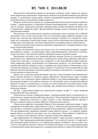 BY 7420 U 2011.08.30
2
Недостатком измельчителя является увеличение удельных затрат энергии на измель-
чение кормов при уменьшении зазора между ножами и внутренней поверхностью рабочей
камеры. С увеличением зазора между ножами и внутренней поверхностью рабочей каме-
ры размер частиц измельчаемого корма возрастает.
Известен измельчитель кормов [2], содержащий вертикально расположенную рабочую
камеру с закрепленными по периметру блоками противорежущих элементов, перед каж-
дым из которых закреплены пластины, передняя грань которых направлена острым углом
к направлению движения корма. Внутри рабочей камеры соосно установлен ротор с за-
крепленными ножами.
Недостатком этого измельчителя является одинаковая длина пластины как в рабочей
зоне ножей, так и за ней, в результате чего угол опускания корма в рабочей камере и в ра-
бочей зоне пластин при выполнении технологического процесса не изменяется, вслед-
ствие чего уменьшить длину резки можно только путем увеличения числа режущих пар.
Однако при этом возрастает удельная энергоемкость и материалоемкость измельчителя.
Задачей полезной модели является снижение энергоемкости и материалоемкости про-
цесса измельчения кормов.
Решение поставленной задачи достигается тем, что в измельчителе кормов, содержа-
щем рабочую камеру и установленные перед противорежущими элементами пластины,
длина пластины в зоне движения рабочих органов больше ее основной длины.
Выполнение пластины в зоне движения рабочих органов больше ее основной длины
увеличивает путь перемещения корма в минимальном зазоре между рабочими органами и
плоскостью пластины, а следовательно, возрастает в этой зоне рабочей камеры сопротив-
ление движению корма, уменьшающее его переносную скорость, что увеличивает число
воздействий рабочих органов на корм, сокращая тем самым время на выполнение техно-
логической операции и удельные затраты энергии. Увеличение числа воздействий на корм
рабочих органов уменьшает количество рабочих органов в измельчителе, а следовательно,
и металлоемкость измельчителя.
Кроме того, установив в рабочей камере пластину, длина которой в зоне движения ра-
бочих органов больше ее основной длины, образуются горизонтальные грани, которые
уменьшают угол опускания корма в рабочей камере и тем самым выравнивают скорость
прохождения корма в зоне рабочих органов, что увеличивает число воздействий рабочих
органов на корм, а следовательно, и степень его измельчения без дополнительных затрат
энергии, позволяет уменьшить число режущих пар, снижая металлоемкость процесса из-
мельчения кормов.
На фиг. 1 представлен общий вид измельчителя кормов, на фиг. 2 - схема движения
корма в рабочей зоне пластины.
Измельчитель состоит из рабочей камеры 1, внутри которой соосно установлен вал 2 с
горизонтально закрепленными рабочими органами 3. На внутренней поверхности рабочей
камеры 1 закреплены пластины 4, длина которых в зоне движения рабочих органов 3
больше основной длины и которые образуют горизонтальные грани 5.
Измельчитель работает следующим образом. Поступающие в рабочую камеру 1 корма
подвергаются воздействию закрепленных на валу 2 горизонтально расположенных рабо-
чих органов 3, которыми увлекаются во вращательное движение, образуя кольцевой слой.
Так как вращательное движение сообщают корму рабочие органы 3, то скорость переме-
щения корма в их рабочей зоне выше, чем за ее пределами. Таким образом, в рабочей ка-
мере 1 создаются два кормовых потока с разными скоростями движения.
При перемещении по поверхности рабочей камеры 1 корм поступает в рабочую зону
пластин 4. При перемещении рабочими органами 3 по плоскости пластин 4, сопротивле-
ние движению корма возрастает и его переносная скорость снижается. Так как длина пла-
стин 4 в зоне рабочих органов 3 больше ее основного размера, то путь перемещения корма
в минимальном зазоре увеличивается, а следовательно, разность скоростей в рабочей зоне
 