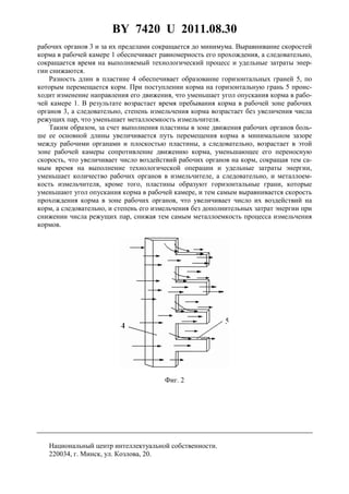 BY 7420 U 2011.08.30
3
рабочих органов 3 и за их пределами сокращается до минимума. Выравнивание скоростей
корма в рабочей камере 1 обеспечивает равномерность его прохождения, а следовательно,
сокращается время на выполняемый технологический процесс и удельные затраты энер-
гии снижаются.
Разность длин в пластине 4 обеспечивает образование горизонтальных граней 5, по
которым перемещается корм. При поступлении корма на горизонтальную грань 5 проис-
ходит изменение направления его движения, что уменьшает угол опускания корма в рабо-
чей камере 1. В результате возрастает время пребывания корма в рабочей зоне рабочих
органов 3, а следовательно, степень измельчения корма возрастает без увеличения числа
режущих пар, что уменьшает металлоемкость измельчителя.
Таким образом, за счет выполнения пластины в зоне движения рабочих органов боль-
ше ее основной длины увеличивается путь перемещения корма в минимальном зазоре
между рабочими органами и плоскостью пластины, а следовательно, возрастает в этой
зоне рабочей камеры сопротивление движению корма, уменьшающее его переносную
скорость, что увеличивает число воздействий рабочих органов на корм, сокращая тем са-
мым время на выполнение технологической операции и удельные затраты энергии,
уменьшает количество рабочих органов в измельчителе, а следовательно, и металлоем-
кость измельчителя, кроме того, пластины образуют горизонтальные грани, которые
уменьшают угол опускания корма в рабочей камере, и тем самым выравнивается скорость
прохождения корма в зоне рабочих органов, что увеличивает число их воздействий на
корм, а следовательно, и степень его измельчения без дополнительных затрат энергии при
снижении числа режущих пар, снижая тем самым металлоемкость процесса измельчения
кормов.
Фиг. 2
Национальный центр интеллектуальной собственности.
220034, г. Минск, ул. Козлова, 20.
 
