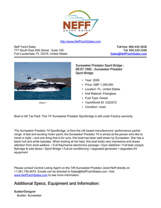 Neff Yacht Sales
777 South East 20th Street , Suite 100
Fort Lauderdale, FL 33316, United States
Toll-free: 866-440-3836Toll-free: 866-440-3836
Tel: 954.530.3348Tel: 954.530.3348
Sales@NeffYachtSales.comSales@NeffYachtSales.com
Photo 1
Sunseeker Predator Sport Bridge -Sunseeker Predator Sport Bridge -
BEST ONEBEST ONE– Sunseeker Predator– Sunseeker Predator
Sport BridgeSport Bridge
• Year: 2009
• Price: GBP 1,390,000
• Location: FL, United States
• Hull Material: Fiberglass
• Fuel Type: Diesel
• YachtWorld ID: 2322572
• Condition: Used
http://www.NeffYachtSales.com
Boat is UK Tax Paid. This 74' Sunseeker Predator Sportbridge is still under Factory warranty.
The Sunseeker Predator 74 Sportbridge, is from the UK based manufacturers’ performance yachts
range. A fast and exciting motor yacht, the Sunseeker Predator 74 is aimed at the person who like to
travel in style – and one thing that is for sure, this boat has been well drawn by Sunseeker. She has a
black hull and white topsides. When looking at her best, this boat looks very impressive and draws
attention from dock-walkers. • Full Raymarine electronics package • Gyro stabilizer • Full teak cockpit,
flybridge & side decks • Sport Bridge • Full air-conditioning • Upgraded generator • Upgraded AV
equipment
Please contact Central Listing Agent on the 74ft Sunseeker Predator Jared Neff directly on
+1.561.756.4674. Emails can be directed to Sales@NeffYachtSales.com. Visit
www.NeffYachtSales.com to see more information.
Additional Specs, Equipment and Information:Additional Specs, Equipment and Information:
Builder/DesignerBuilder/Designer
Builder: Sunseeker
 