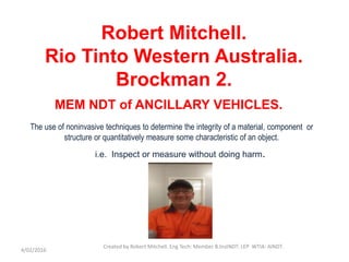 Robert Mitchell.
Rio Tinto Western Australia.
Brockman 2.
MEM NDT of ANCILLARY VEHICLES.
4/02/2016
Created by Robert Mitchell. Eng Tech: Member B.InstNDT: LEP WTIA: AINDT.
The use of noninvasive techniques to determine the integrity of a material, component or
structure or quantitatively measure some characteristic of an object.
i.e. Inspect or measure without doing harm.
 