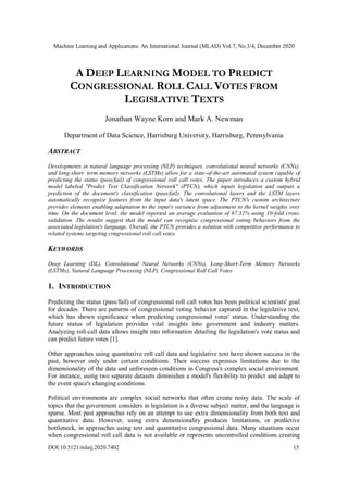 Machine Learning and Applications: An International Journal (MLAIJ) Vol.7, No.3/4, December 2020
DOI:10.5121/mlaij.2020.7402 15
A DEEP LEARNING MODEL TO PREDICT
CONGRESSIONAL ROLL CALL VOTES FROM
LEGISLATIVE TEXTS
Jonathan Wayne Korn and Mark A. Newman
Department of Data Science, Harrisburg University, Harrisburg, Pennsylvania
ABSTRACT
Developments in natural language processing (NLP) techniques, convolutional neural networks (CNNs),
and long-short- term memory networks (LSTMs) allow for a state-of-the-art automated system capable of
predicting the status (pass/fail) of congressional roll call votes. The paper introduces a custom hybrid
model labeled "Predict Text Classification Network" (PTCN), which inputs legislation and outputs a
prediction of the document's classification (pass/fail). The convolutional layers and the LSTM layers
automatically recognize features from the input data's latent space. The PTCN's custom architecture
provides elements enabling adaptation to the input's variance from adjustment to the kernel weights over
time. On the document level, the model reported an average evaluation of 67.32% using 10-fold cross-
validation. The results suggest that the model can recognize congressional voting behaviors from the
associated legislation's language. Overall, the PTCN provides a solution with competitive performance to
related systems targeting congressional roll call votes.
KEYWORDS
Deep Learning (DL), Convolutional Neural Networks (CNNs), Long-Short-Term Memory Networks
(LSTMs), Natural Language Processing (NLP), Congressional Roll Call Votes
1. INTRODUCTION
Predicting the status (pass/fail) of congressional roll call votes has been political scientists' goal
for decades. There are patterns of congressional voting behavior captured in the legislative text,
which has shown significance when predicting congressional votes' status. Understanding the
future status of legislation provides vital insights into government and industry matters.
Analyzing roll-call data allows insight into information detailing the legislation's vote status and
can predict future votes [1].
Other approaches using quantitative roll call data and legislative text have shown success in the
past, however only under certain conditions. Their success expresses limitations due to the
dimensionality of the data and unforeseen conditions in Congress's complex social environment.
For instance, using two separate datasets diminishes a model's flexibility to predict and adapt to
the event space's changing conditions.
Political environments are complex social networks that often create noisy data. The scale of
topics that the government considers in legislation is a diverse subject matter, and the language is
sparse. Most past approaches rely on an attempt to use extra dimensionality from both text and
quantitative data. However, using extra dimensionality produces limitations, or predictive
bottleneck, in approaches using text and quantitative congressional data. Many situations occur
when congressional roll call data is not available or represents uncontrolled conditions creating
 