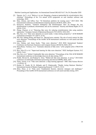 Machine Learning and Applications: An International Journal (MLAIJ) Vol.7, No.3/4, December 2020
39
[5] Nguyen, An T., et al. "Believe it or not: Designing a human-ai partnership for mixed-initiative fact-
checking." Proceedings of the 31st annual ACM symposium on user interface software and
technology. 2018.
[6] Shae, Zonyin, and Jeffrey Tsai. "AI blockchain platform for trusting news." 2019 IEEE 39th
International Conference on Distributed Computing Systems (ICDCS). IEEE, 2019.
[7] Kertysova, Katarina. "Artificial intelligence and disinformation: How AI changes the way
disinformation is produced, disseminated, and can be countered." Security and Human Rights 29.1-4
(2018): 55-81.
[8] Zhang, Chaowei, et al. "Detecting fake news for reducing misinformation risks using analytics
approaches." European Journal of Operational Research 279.3 (2019): 1036-1052.
[9] Shu, Kai, et al. "Fake news detection on social media: A data mining perspective." ACM SIGKDD
explorations newsletter 19.1 (2017): 22-36.
[10] Shu, Kai, Suhang Wang, and Huan Liu. "Beyond news contents: The role of social context for fake
news detection." Proceedings of the twelfth ACM international conference on web search and data
mining. 2019.
[11] Jain, Akshay, and Amey Kasbe. "Fake news detection." 2018 IEEE International Students'
Conference on Electrical, Electronics and Computer Science (SCEECS). IEEE, 2018.
[12] Pérez-Rosas, Verónica, et al. "Automatic detection of fake news." arXiv preprint arXiv:1708.07104
(2017).
[13] Reis, Julio CS, et al. "Supervised learning for fake news detection." IEEE Intelligent Systems 34.2
(2019): 76-81.
[14] Shu, Kai, et al. "defend: Explainable fake news detection." Proceedings of the 25th ACM SIGKDD
international conference on knowledge discovery & data mining. 2019.
[15] Parikh, Shivam B., and Pradeep K. Atrey. "Media-rich fake news detection: A survey." 2018 IEEE
conference on multimedia information processing and retrieval (MIPR). IEEE, 2018.
[16] Thota, Aswini, et al. "Fake news detection: a deep learning approach." SMU Data Science Review
1.3 (2018): 10.
[17] Kumar, K. Vinoth, M. B. Abilaash, and P. Chakravarthi. "Double Acting Hacksaw Machine."
International Journal of Modern Engineering Research 7.3 (2017): 19-33.
[18] Zhou, Xinyi, et al. "Fake news: Fundamental theories, detection strategies and challenges."
Proceedings of the twelfth ACM international conference on web search and data mining. 2019.
 