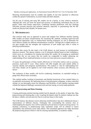 Machine Learning and Applications: An International Journal (MLAIJ) Vol.7, No.3/4, December 2020
35
Detecting misinformation must be scalable and capable of real time operation to effectively
combat the spread of information, on social media and other channels.
Yet the cost of training and using ML models can be a barrier, in time sensitive situations.
Although ML tools can boost the speed and accuracy of identifying information they are not
perfect. Often need human supervision. Combining machine predictions with fact checking
efficiently presents practical and technical obstacles, especially in guaranteeing that the ML
results are practical and valuable, for human users.
3. METHODOLOGY
This research study uses an approach to assess and compare how different machine learning
(ML) models can detect misinformation. By examining ML methods, including supervised and
unsupervised approaches well, as reinforcement learning techniques we aim to determine the
most effective models for different misinformation scenarios. Through this in depth analysis we
can gain insights into the strengths and weaknesses of each model type when it comes to
detecting misinformation
The main data source for this study is the LIAR dataset, an used resource in misinformation
detection research. This dataset contains a set of statements labeled based on their truthfulness,
which serves as a foundation for training and testing ML models. By leveraging an established
dataset like this we can ensure that our results are comparable to studies enhancing our
understanding of how model performance evolves over time and across research endeavors.
To assess the performance of these models effectively we will utilize metrics such as accuracy,
precision, recall and F1 score. These metrics will offer insights into each models ability to
correctly identify and categorize misinformation. This analysis is vital for understanding how
well these models can be applied in real world situations where accuracy and efficiency are
factors.
The evaluation of these models will involve conducting simulations, in controlled settings to
gauge their effectiveness accurately.
This method enables tweaking of parameters and detailed monitoring of how models behave in
an replicable environment. By replicating forms of misinformation campaigns, in these controlled
settings we can thoroughly assess the robustness and flexibility of each machine learning model
without the logistical challenges associated with real time testing, on social media platforms.
3.1. Preprocessing and Data Cleaning
Creating performing machine learning models heavily depends on the quality of input data. Data
preprocessing and cleaning play a role, in getting the dataset ready for analysis making sure that
the data is reliable, relevant and error free to avoid any biases in the results.
The LIAR dataset, like datasets used in detecting misinformation may have imbalanced classes (
representation of different classes). Techniques like oversampling the minority class or
undersampling the majority class will be explored to prevent biases towards occurring classes. To
maintain consistency in preprocessing steps automated scripts will be utilized to ensure
repeatability and uniformity across data subsets. This automated approach also helps document
the preprocessing process which is vital for ensuring reproducibility, in academic studies.
 