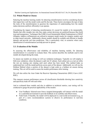 Machine Learning and Applications: An International Journal (MLAIJ) Vol.7, No.3/4, December 2020
36
3.2. Which Model to Choose
Selecting the machine learning model, for detecting misinformation involves considering factors
that impact how well the model works and fits the task. These factors encompass the type of data
the traits of the misinformation in question the importance of understanding how the model
makes decisions and how efficiently it can operate.
Considering the impact of detecting misinformation it's crucial for models to be interpretable.
Models that offer insights into why they make certain decisions are preferred because they build
trust and transparency. Techniques like LIME (Local Interpretable Model Explanations) or SHAP
(SHapley Additive exPlanations) are utilized to interpret model results for complex models such
as deep neural networks. Additionally chosen models should be scalable and efficient to handle
datasets and provide real time predictions. This is particularly vital, in scenarios where early
identification of misinformation can help prevent its spread.
3.3. Evaluation of the Models
In assessing the effectiveness and reliability of machine learning models, for detecting
misinformation it is essential to evaluate them. This section describes the methods used to test
models developed during the study.
To ensure our models are strong we will use validation techniques. Typically we will employ k
fold cross validation, where the dataset is split into 'k' subsets. Each subset acts as a test set while
the rest are training sets rotating until each subset has been tested. This method helps us
understand how well the model performs across parts of the dataset. Additionally we will use the
Holdout Method where a portion of the dataset is kept aside as a holdout set unseen during
training. This set will be used to assess the models performance after training.
We will also utilize the Area Under the Receiver Operating Characteristic (ROC) Curve (AUC
ROC).
This measure assesses performance across all classification thresholds showing how sensitivity
and specificity trade off with each other.
And to evaluated these models and also in addition to technical metrics, user testing will be
conducted to gauge the practical applicability of the models:
● User Feedback: Selected users from a targeted demographic will interact with the model
in a controlled environment to provide feedback on its usability and effectiveness.
● Field Trials: If feasible, the model will be deployed in a real-world environment (e.g., as
part of a news recommendation system) to observe its performance in real-time
conditions.
 