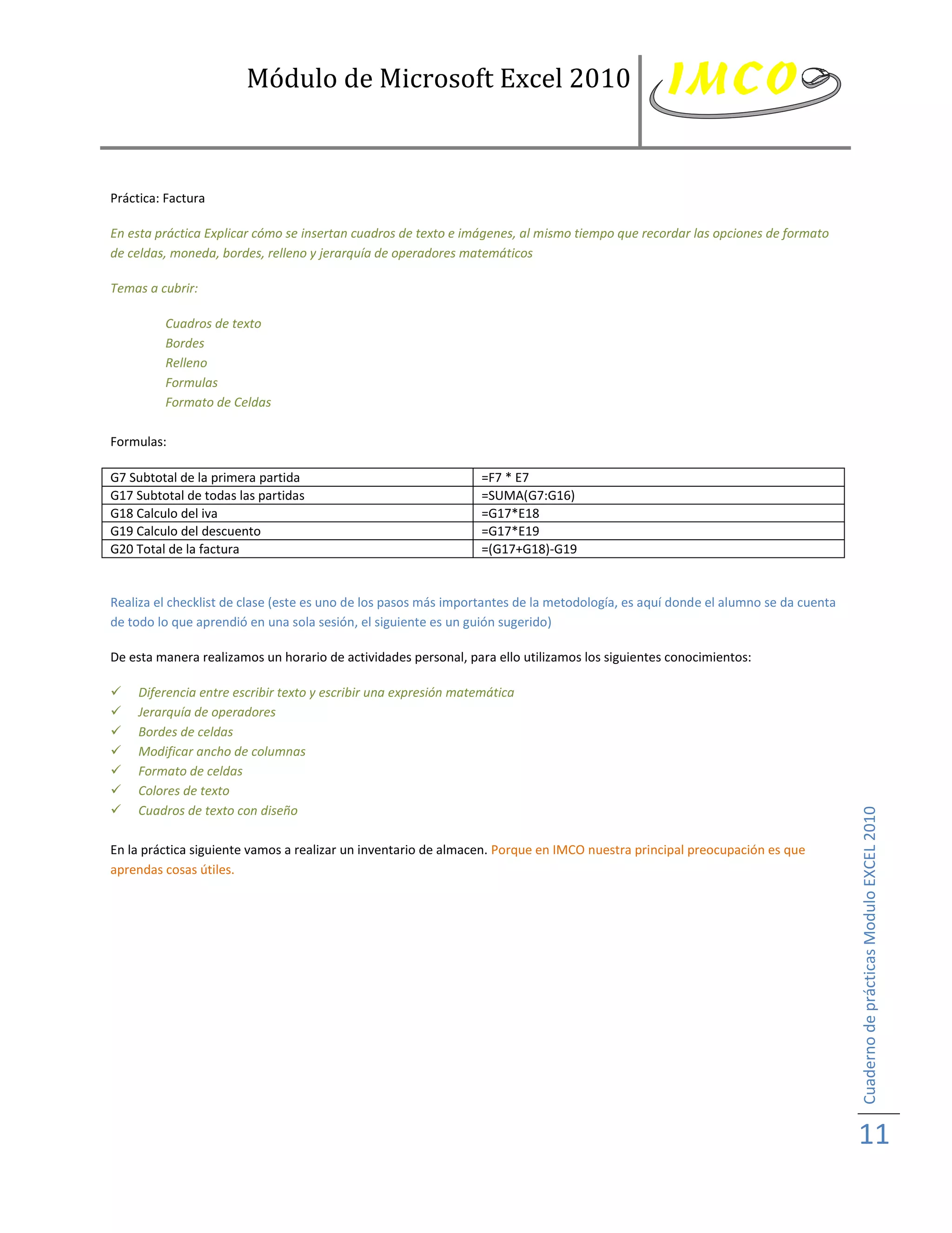Módulo de Microsoft Excel 2010



Práctica: Factura

En esta práctica Explicar cómo se insertan cuadros de texto e imágenes, al mismo tiempo que recordar las opciones de formato
de celdas, moneda, bordes, relleno y jerarquía de operadores matemáticos

Temas a cubrir:

         Cuadros de texto
         Bordes
         Relleno
         Formulas
         Formato de Celdas

Formulas:

G7 Subtotal de la primera partida                                 =F7 * E7
G17 Subtotal de todas las partidas                                =SUMA(G7:G16)
G18 Calculo del iva                                               =G17*E18
G19 Calculo del descuento                                         =G17*E19
G20 Total de la factura                                           =(G17+G18)-G19


Realiza el checklist de clase (este es uno de los pasos más importantes de la metodología, es aquí donde el alumno se da cuenta
de todo lo que aprendió en una sola sesión, el siguiente es un guión sugerido)

De esta manera realizamos un horario de actividades personal, para ello utilizamos los siguientes conocimientos:

    Diferencia entre escribir texto y escribir una expresión matemática
    Jerarquía de operadores
    Bordes de celdas
    Modificar ancho de columnas
    Formato de celdas
    Colores de texto
    Cuadros de texto con diseño



                                                                                                                                  Cuaderno de prácticas Modulo EXCEL 2010
En la práctica siguiente vamos a realizar un inventario de almacen. Porque en IMCO nuestra principal preocupación es que
aprendas cosas útiles.




                                                                                                                                  11
 