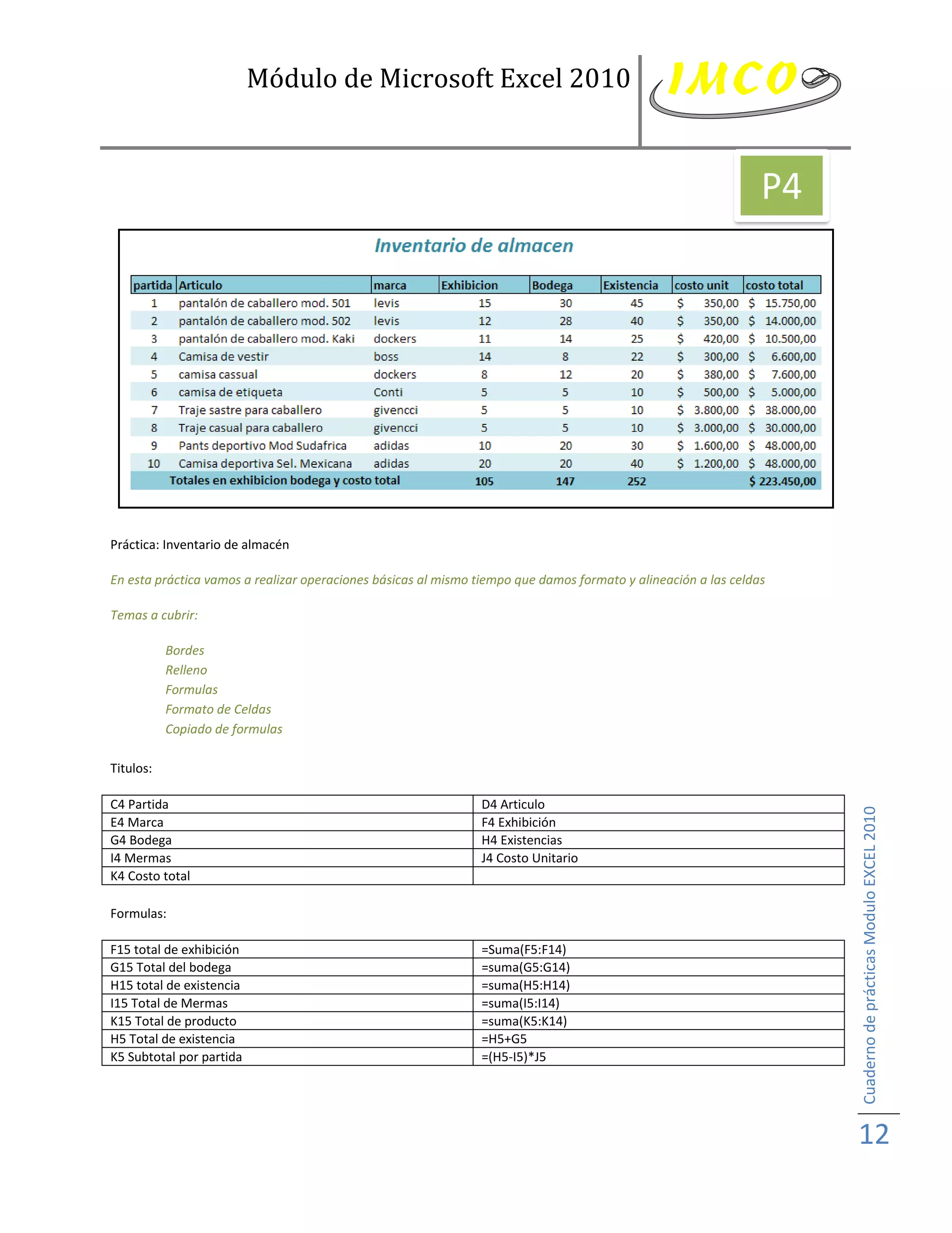 Módulo de Microsoft Excel 2010


                                                                                                                P4




Práctica: Inventario de almacén

En esta práctica vamos a realizar operaciones básicas al mismo tiempo que damos formato y alineación a las celdas

Temas a cubrir:

           Bordes
           Relleno
           Formulas
           Formato de Celdas
           Copiado de formulas

Titulos:

C4 Partida                                                      D4 Articulo



                                                                                                                     Cuaderno de prácticas Modulo EXCEL 2010
E4 Marca                                                        F4 Exhibición
G4 Bodega                                                       H4 Existencias
I4 Mermas                                                       J4 Costo Unitario
K4 Costo total

Formulas:

F15 total de exhibición                                         =Suma(F5:F14)
G15 Total del bodega                                            =suma(G5:G14)
H15 total de existencia                                         =suma(H5:H14)
I15 Total de Mermas                                             =suma(I5:I14)
K15 Total de producto                                           =suma(K5:K14)
H5 Total de existencia                                          =H5+G5
K5 Subtotal por partida                                         =(H5-I5)*J5




                                                                                                                     12
 