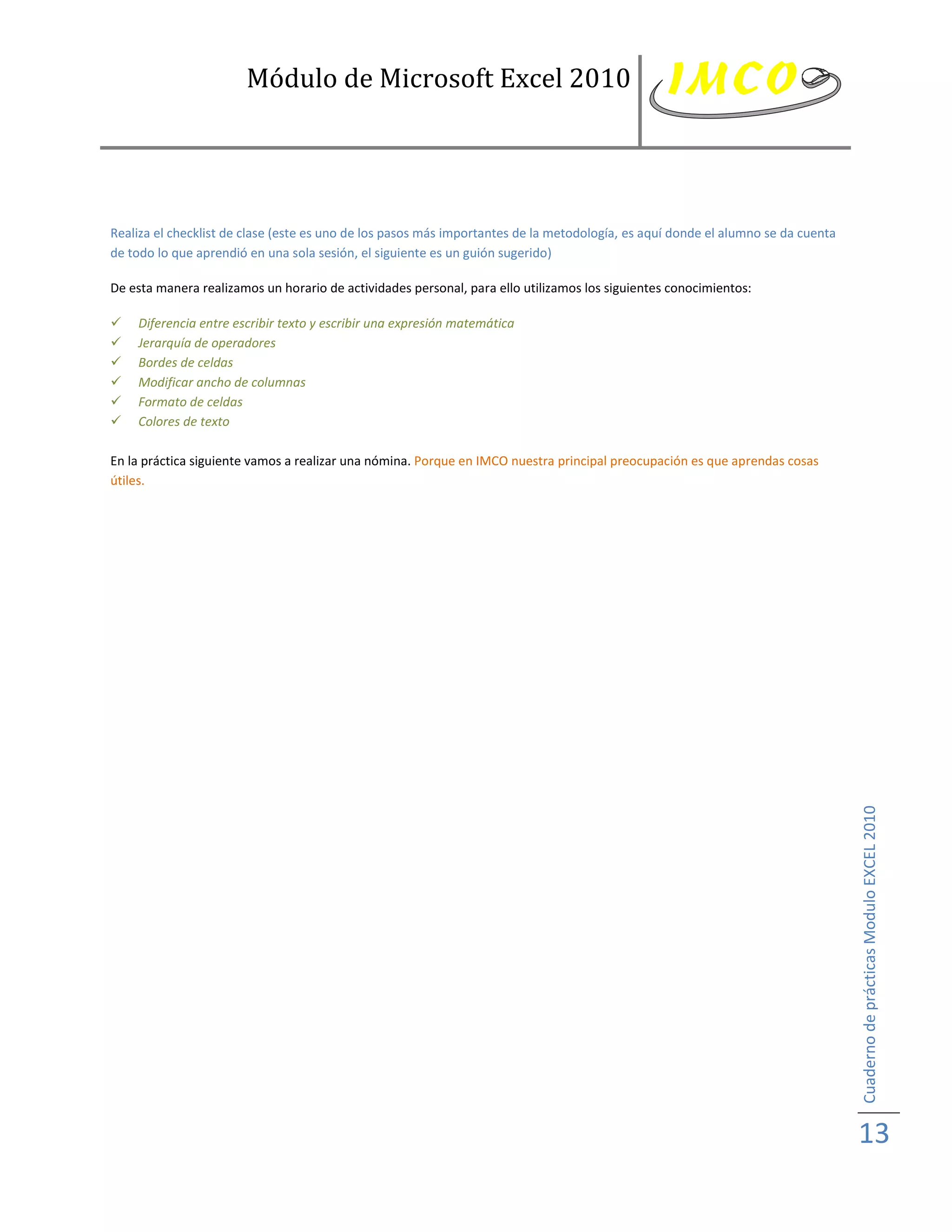 Módulo de Microsoft Excel 2010




Realiza el checklist de clase (este es uno de los pasos más importantes de la metodología, es aquí donde el alumno se da cuenta
de todo lo que aprendió en una sola sesión, el siguiente es un guión sugerido)

De esta manera realizamos un horario de actividades personal, para ello utilizamos los siguientes conocimientos:

   Diferencia entre escribir texto y escribir una expresión matemática
   Jerarquía de operadores
   Bordes de celdas
   Modificar ancho de columnas
   Formato de celdas
   Colores de texto

En la práctica siguiente vamos a realizar una nómina. Porque en IMCO nuestra principal preocupación es que aprendas cosas
útiles.




                                                                                                                                  Cuaderno de prácticas Modulo EXCEL 2010




                                                                                                                                  13
 