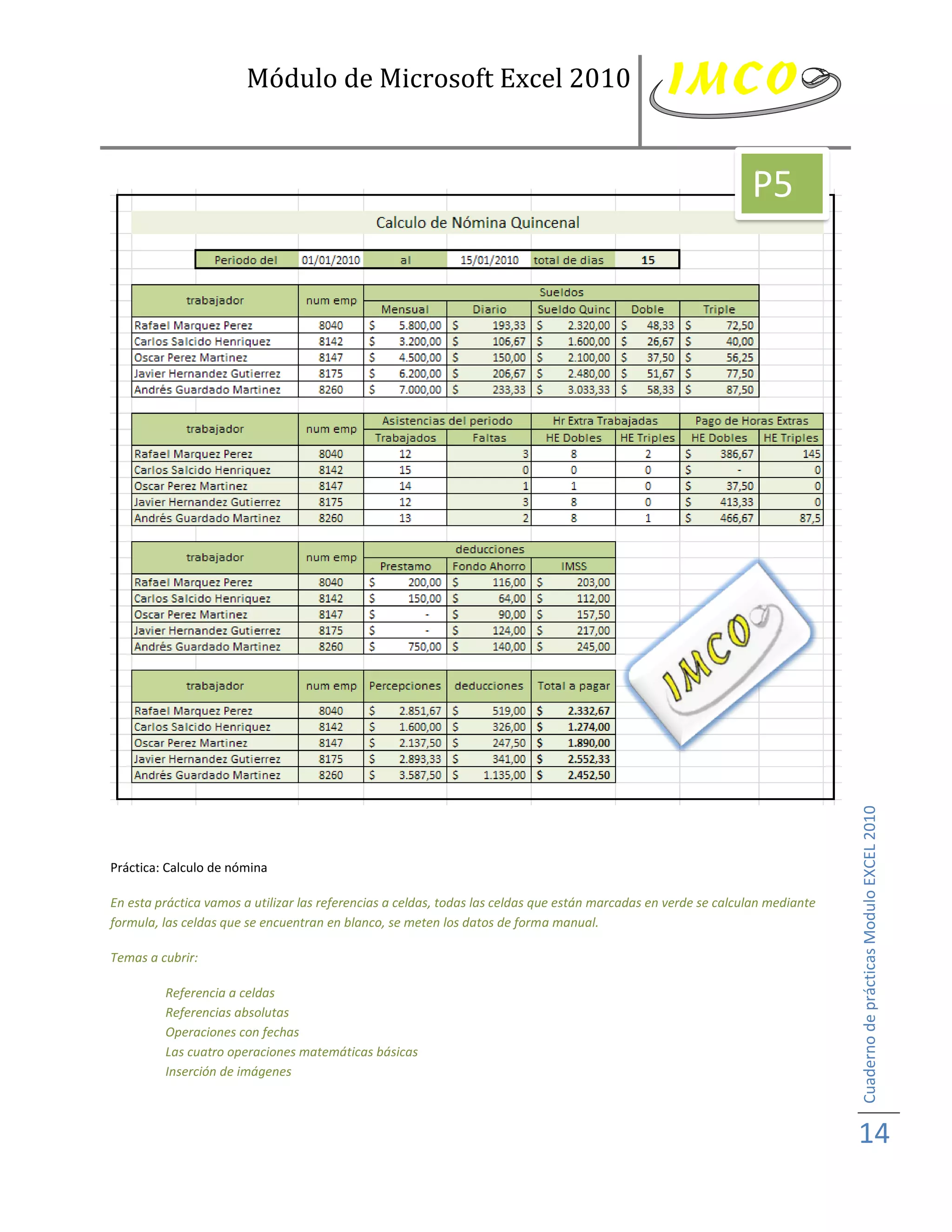 Módulo de Microsoft Excel 2010


                                                                                                                 P5




Práctica: Calculo de nómina                                                                                                     Cuaderno de prácticas Modulo EXCEL 2010
En esta práctica vamos a utilizar las referencias a celdas, todas las celdas que están marcadas en verde se calculan mediante
formula, las celdas que se encuentran en blanco, se meten los datos de forma manual.

Temas a cubrir:

         Referencia a celdas
         Referencias absolutas
         Operaciones con fechas
         Las cuatro operaciones matemáticas básicas
         Inserción de imágenes



                                                                                                                                14
 