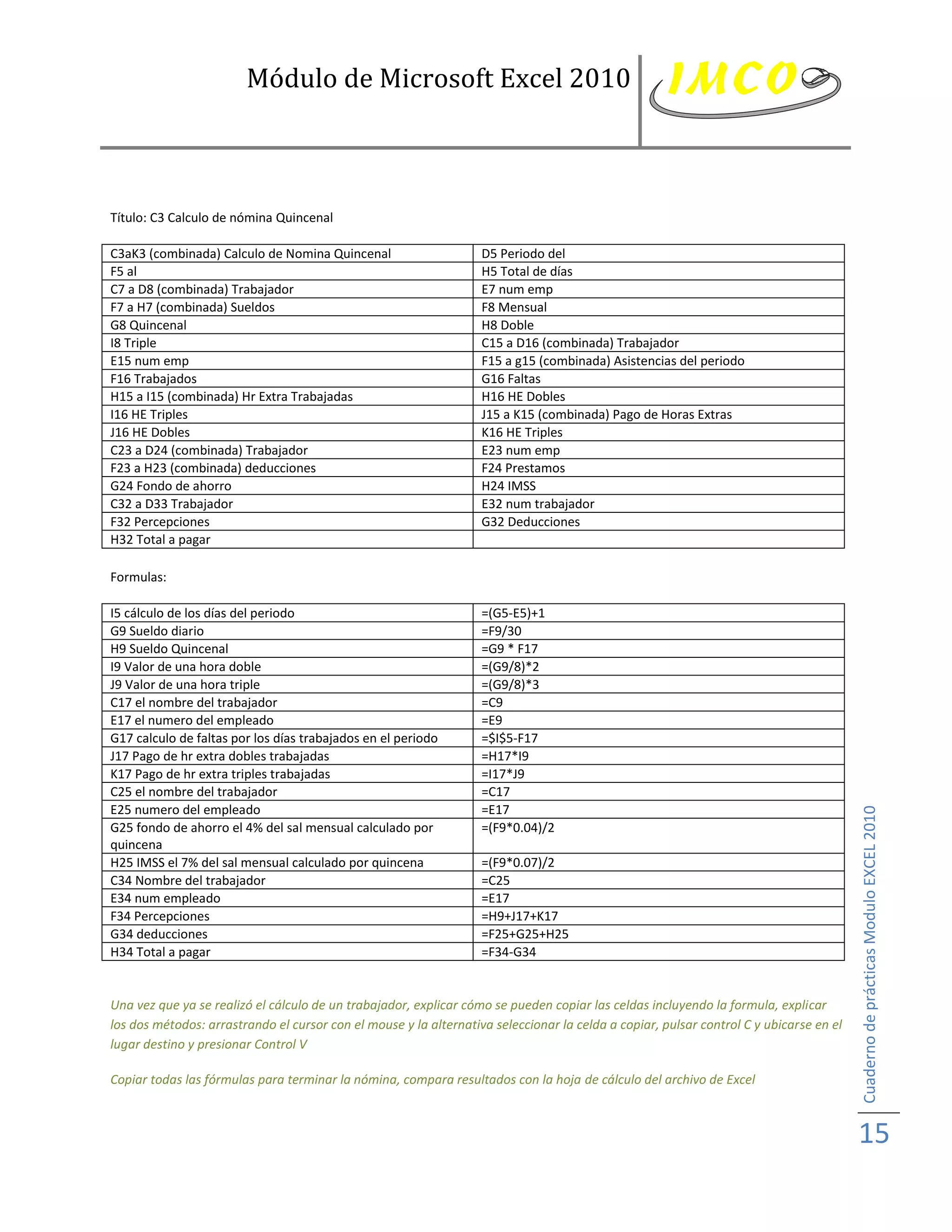 Módulo de Microsoft Excel 2010



Título: C3 Calculo de nómina Quincenal

C3aK3 (combinada) Calculo de Nomina Quincenal                      D5 Periodo del
F5 al                                                              H5 Total de días
C7 a D8 (combinada) Trabajador                                     E7 num emp
F7 a H7 (combinada) Sueldos                                        F8 Mensual
G8 Quincenal                                                       H8 Doble
I8 Triple                                                          C15 a D16 (combinada) Trabajador
E15 num emp                                                        F15 a g15 (combinada) Asistencias del periodo
F16 Trabajados                                                     G16 Faltas
H15 a I15 (combinada) Hr Extra Trabajadas                          H16 HE Dobles
I16 HE Triples                                                     J15 a K15 (combinada) Pago de Horas Extras
J16 HE Dobles                                                      K16 HE Triples
C23 a D24 (combinada) Trabajador                                   E23 num emp
F23 a H23 (combinada) deducciones                                  F24 Prestamos
G24 Fondo de ahorro                                                H24 IMSS
C32 a D33 Trabajador                                               E32 num trabajador
F32 Percepciones                                                   G32 Deducciones
H32 Total a pagar

Formulas:

I5 cálculo de los días del periodo                                 =(G5-E5)+1
G9 Sueldo diario                                                   =F9/30
H9 Sueldo Quincenal                                                =G9 * F17
I9 Valor de una hora doble                                         =(G9/8)*2
J9 Valor de una hora triple                                        =(G9/8)*3
C17 el nombre del trabajador                                       =C9
E17 el numero del empleado                                         =E9
G17 calculo de faltas por los días trabajados en el periodo        =$I$5-F17
J17 Pago de hr extra dobles trabajadas                             =H17*I9
K17 Pago de hr extra triples trabajadas                            =I17*J9
C25 el nombre del trabajador                                       =C17
E25 numero del empleado                                            =E17



                                                                                                                                        Cuaderno de prácticas Modulo EXCEL 2010
G25 fondo de ahorro el 4% del sal mensual calculado por            =(F9*0.04)/2
quincena
H25 IMSS el 7% del sal mensual calculado por quincena              =(F9*0.07)/2
C34 Nombre del trabajador                                          =C25
E34 num empleado                                                   =E17
F34 Percepciones                                                   =H9+J17+K17
G34 deducciones                                                    =F25+G25+H25
H34 Total a pagar                                                  =F34-G34


Una vez que ya se realizó el cálculo de un trabajador, explicar cómo se pueden copiar las celdas incluyendo la formula, explicar
los dos métodos: arrastrando el cursor con el mouse y la alternativa seleccionar la celda a copiar, pulsar control C y ubicarse en el
lugar destino y presionar Control V

Copiar todas las fórmulas para terminar la nómina, compara resultados con la hoja de cálculo del archivo de Excel



                                                                                                                                        15
 