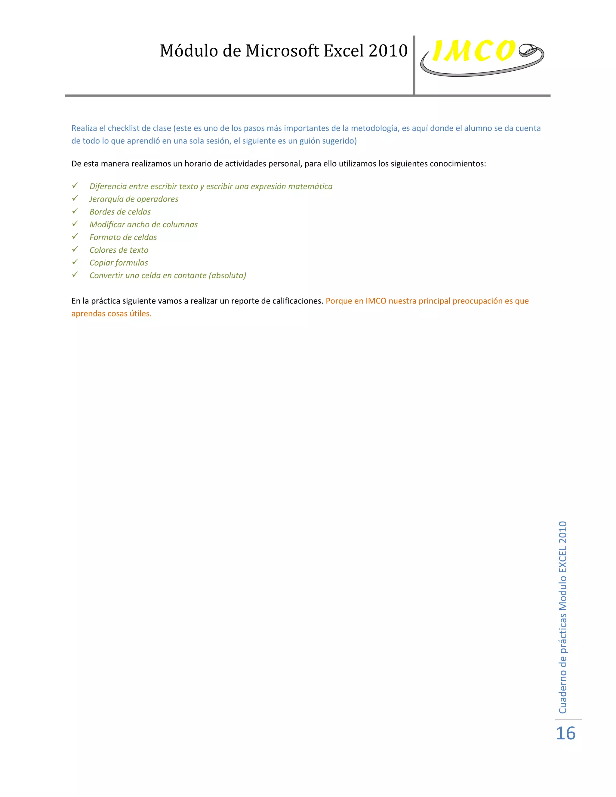 Módulo de Microsoft Excel 2010



Realiza el checklist de clase (este es uno de los pasos más importantes de la metodología, es aquí donde el alumno se da cuenta
de todo lo que aprendió en una sola sesión, el siguiente es un guión sugerido)

De esta manera realizamos un horario de actividades personal, para ello utilizamos los siguientes conocimientos:

   Diferencia entre escribir texto y escribir una expresión matemática
   Jerarquía de operadores
   Bordes de celdas
   Modificar ancho de columnas
   Formato de celdas
   Colores de texto
   Copiar formulas
   Convertir una celda en contante (absoluta)

En la práctica siguiente vamos a realizar un reporte de calificaciones. Porque en IMCO nuestra principal preocupación es que
aprendas cosas útiles.




                                                                                                                                  Cuaderno de prácticas Modulo EXCEL 2010




                                                                                                                                  16
 
