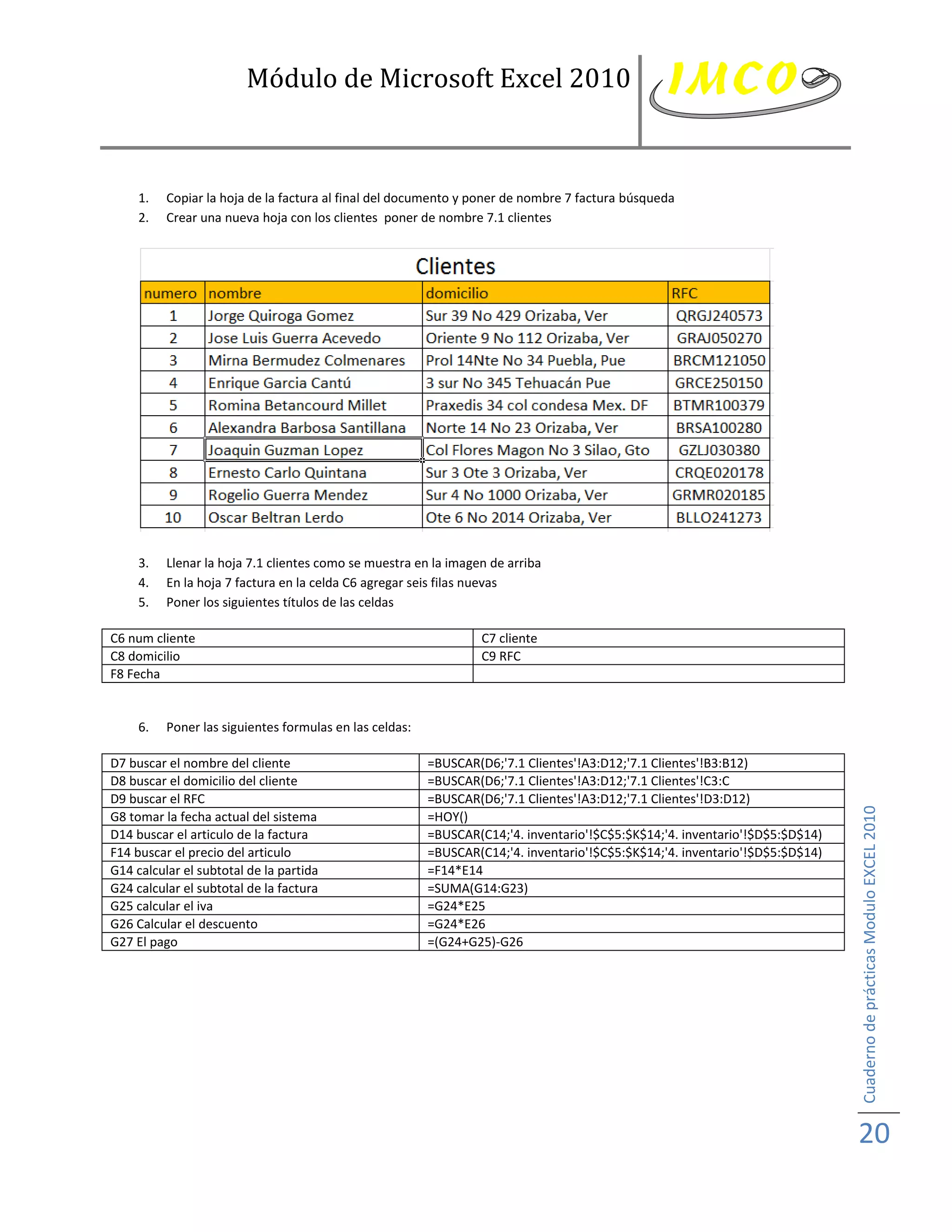Módulo de Microsoft Excel 2010



     1.   Copiar la hoja de la factura al final del documento y poner de nombre 7 factura búsqueda
     2.   Crear una nueva hoja con los clientes poner de nombre 7.1 clientes




     3.   Llenar la hoja 7.1 clientes como se muestra en la imagen de arriba
     4.   En la hoja 7 factura en la celda C6 agregar seis filas nuevas
     5.   Poner los siguientes títulos de las celdas

C6 num cliente                                                    C7 cliente
C8 domicilio                                                      C9 RFC
F8 Fecha


     6.   Poner las siguientes formulas en las celdas:

D7 buscar el nombre del cliente                          =BUSCAR(D6;'7.1 Clientes'!A3:D12;'7.1 Clientes'!B3:B12)
D8 buscar el domicilio del cliente                       =BUSCAR(D6;'7.1 Clientes'!A3:D12;'7.1 Clientes'!C3:C
D9 buscar el RFC                                         =BUSCAR(D6;'7.1 Clientes'!A3:D12;'7.1 Clientes'!D3:D12)




                                                                                                                              Cuaderno de prácticas Modulo EXCEL 2010
G8 tomar la fecha actual del sistema                     =HOY()
D14 buscar el articulo de la factura                     =BUSCAR(C14;'4. inventario'!$C$5:$K$14;'4. inventario'!$D$5:$D$14)
F14 buscar el precio del articulo                        =BUSCAR(C14;'4. inventario'!$C$5:$K$14;'4. inventario'!$D$5:$D$14)
G14 calcular el subtotal de la partida                   =F14*E14
G24 calcular el subtotal de la factura                   =SUMA(G14:G23)
G25 calcular el iva                                      =G24*E25
G26 Calcular el descuento                                =G24*E26
G27 El pago                                              =(G24+G25)-G26




                                                                                                                              20
 