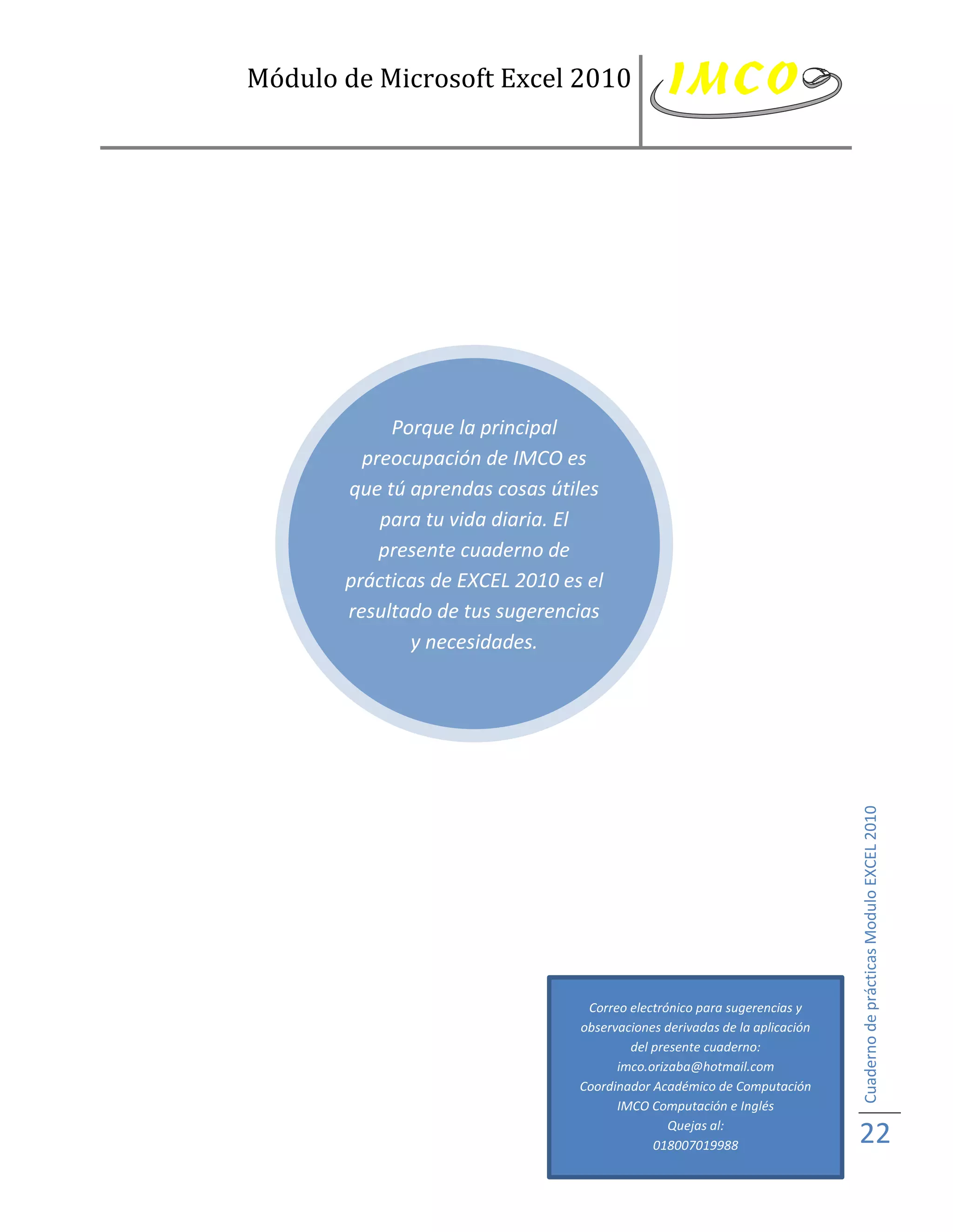 Módulo de Microsoft Excel 2010




            Porque la principal
         preocupación de IMCO es
       que tú aprendas cosas útiles
           para tu vida diaria. El
           presente cuaderno de
       prácticas de EXCEL 2010 es el
       resultado de tus sugerencias
              y necesidades.

        No dejes de enviarnos tus




                                                                            Cuaderno de prácticas Modulo EXCEL 2010




                                  Correo electrónico para sugerencias y
                                 observaciones derivadas de la aplicación
                                         del presente cuaderno:
                                       imco.orizaba@hotmail.com
                                 Coordinador Académico de Computación
                                       IMCO Computación e Inglés
                                                Quejas al:
                                             018007019988                   22
 