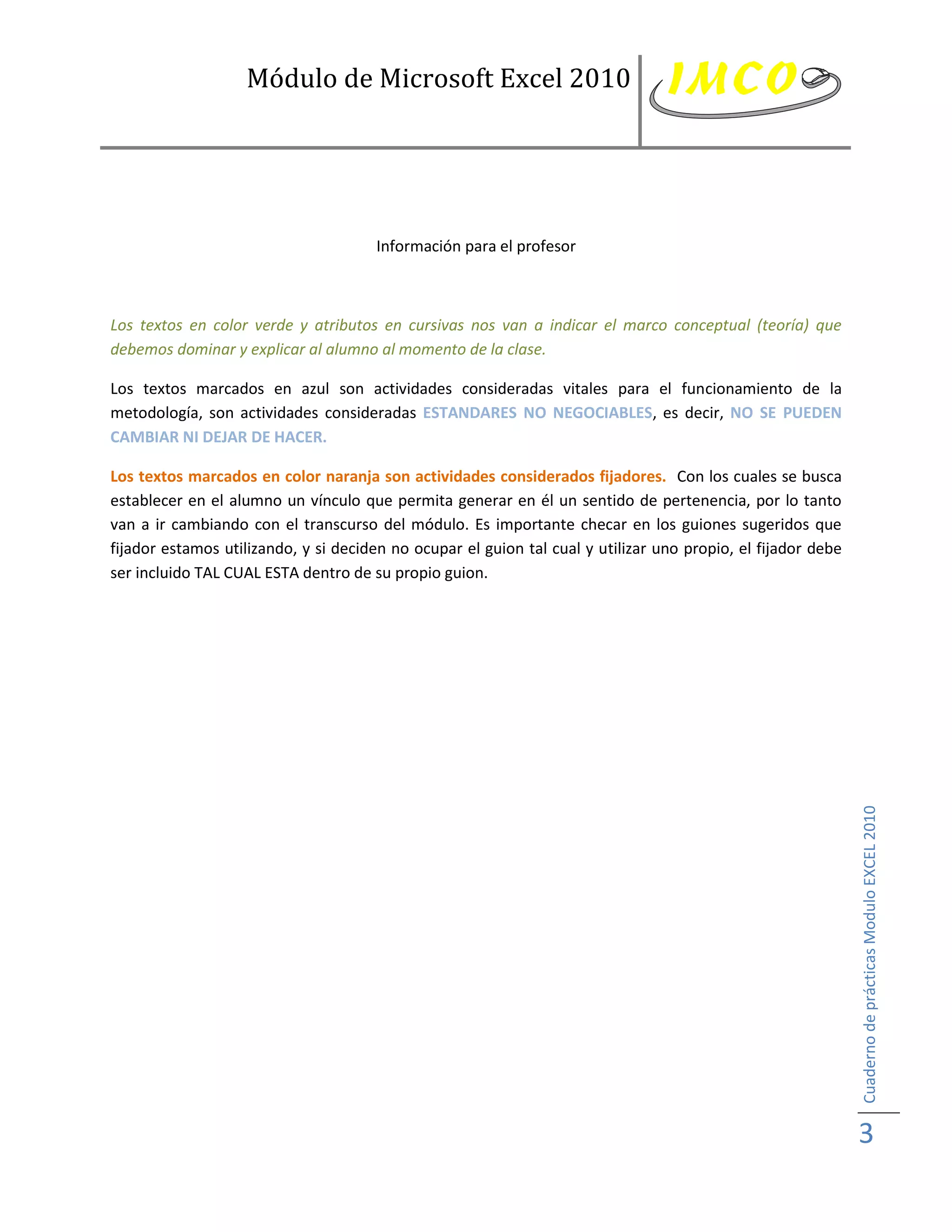 Módulo de Microsoft Excel 2010




                                      Información para el profesor



Los textos en color verde y atributos en cursivas nos van a indicar el marco conceptual (teoría) que
debemos dominar y explicar al alumno al momento de la clase.

Los textos marcados en azul son actividades consideradas vitales para el funcionamiento de la
metodología, son actividades consideradas ESTANDARES NO NEGOCIABLES, es decir, NO SE PUEDEN
CAMBIAR NI DEJAR DE HACER.

Los textos marcados en color naranja son actividades considerados fijadores. Con los cuales se busca
establecer en el alumno un vínculo que permita generar en él un sentido de pertenencia, por lo tanto
van a ir cambiando con el transcurso del módulo. Es importante checar en los guiones sugeridos que
fijador estamos utilizando, y si deciden no ocupar el guion tal cual y utilizar uno propio, el fijador debe
ser incluido TAL CUAL ESTA dentro de su propio guion.




                                                                                                              Cuaderno de prácticas Modulo EXCEL 2010




                                                                                                              3
 