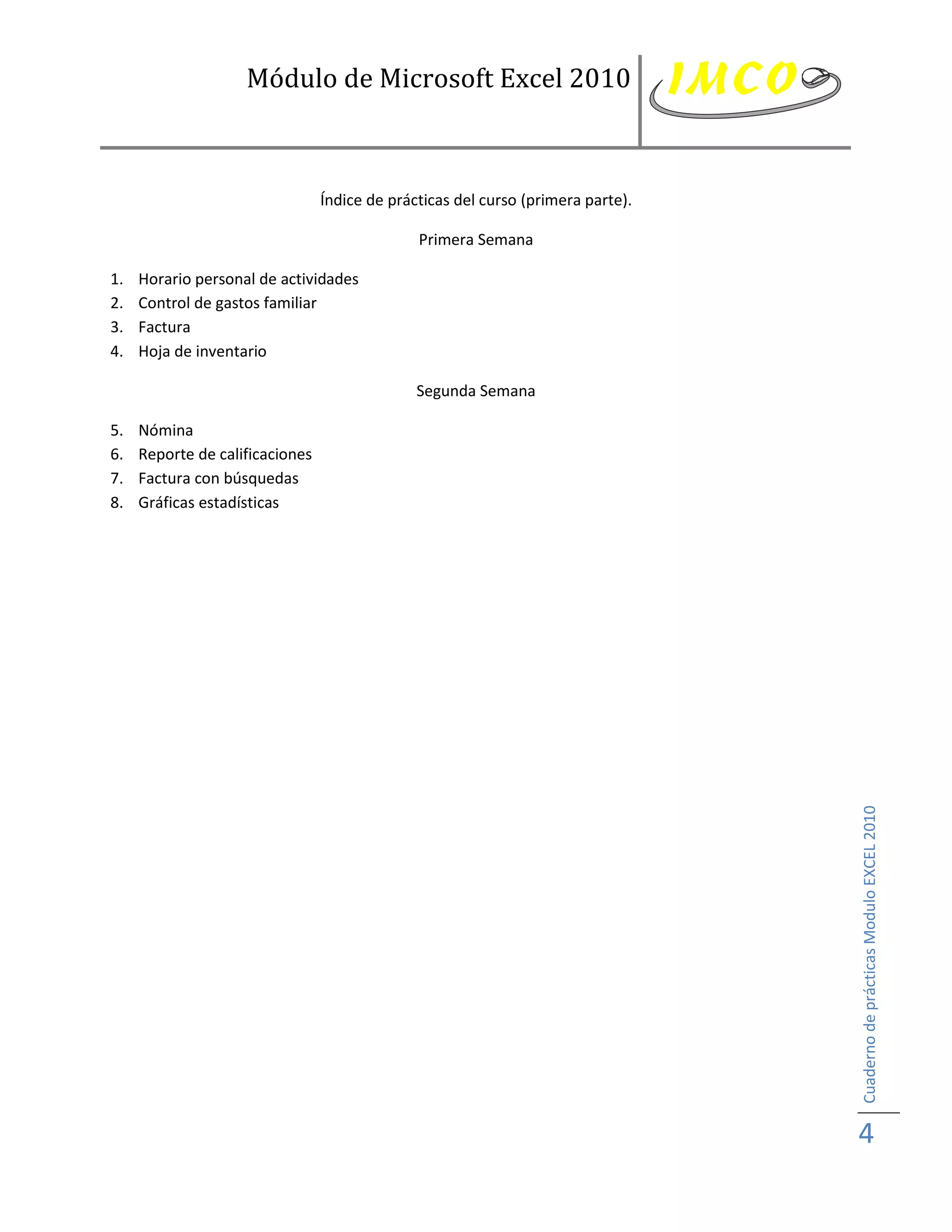 Módulo de Microsoft Excel 2010



                                 Índice de prácticas del curso (primera parte).

                                               Primera Semana

1.   Horario personal de actividades
2.   Control de gastos familiar
3.   Factura
4.   Hoja de inventario

                                               Segunda Semana

5.   Nómina
6.   Reporte de calificaciones
7.   Factura con búsquedas
8.   Gráficas estadísticas




                                                                                  Cuaderno de prácticas Modulo EXCEL 2010




                                                                                  4
 