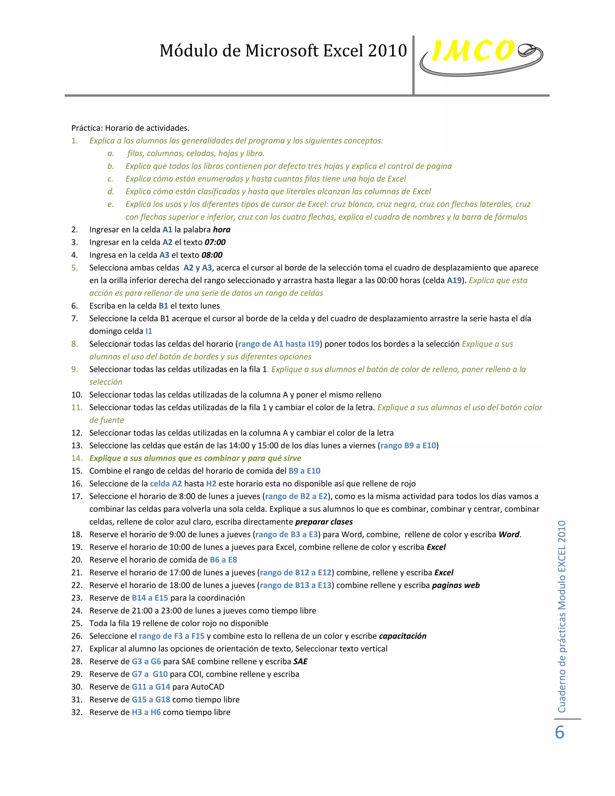 Módulo de Microsoft Excel 2010



Práctica: Horario de actividades.
1. Explica a los alumnos las generalidades del programa y los siguientes conceptos:
          a. filas, columnas, celadas, hojas y libro.
          b. Explica que todos los libros contienen por defecto tres hojas y explica el control de pagina
          c. Explica cómo están enumeradas y hasta cuantas filas tiene una hoja de Excel
          d. Explica cómo están clasificadas y hasta que literales alcanzan las columnas de Excel
          e. Explica los usos y los diferentes tipos de cursor de Excel: cruz blanca, cruz negra, cruz con flechas laterales, cruz
                 con flechas superior e inferior, cruz con las cuatro flechas, explica el cuadro de nombres y la barra de fórmulas
2. Ingresar en la celda A1 la palabra hora
3. Ingresar en la celda A2 el texto 07:00
4. Ingresa en la celda A3 el texto 08:00
5. Selecciona ambas celdas A2 y A3, acerca el cursor al borde de la selección toma el cuadro de desplazamiento que aparece
     en la orilla inferior derecha del rango seleccionado y arrastra hasta llegar a las 00:00 horas (celda A19). Explica que esta
     acción es para rellenar de una serie de datos un rango de celdas
6. Escriba en la celda B1 el texto lunes
7. Seleccione la celda B1 acerque el cursor al borde de la celda y del cuadro de desplazamiento arrastre la serie hasta el día
     domingo celda I1
8. Seleccionar todas las celdas del horario (rango de A1 hasta I19) poner todos los bordes a la selección Explique a sus
     alumnos el uso del botón de bordes y sus diferentes opciones
9. Seleccionar todas las celdas utilizadas en la fila 1. Explique a sus alumnos el botón de color de relleno, poner relleno a la
     selección
10. Seleccionar todas las celdas utilizadas de la columna A y poner el mismo relleno
11. Seleccionar todas las celdas utilizadas de la fila 1 y cambiar el color de la letra. Explique a sus alumnos el uso del botón color
     de fuente
12. Seleccionar todas las celdas utilizadas en la columna A y cambiar el color de la letra
13. Seleccione las celdas que están de las 14:00 y 15:00 de los días lunes a viernes (rango B9 a E10)
14. Explique a sus alumnos que es combinar y para qué sirve
15. Combine el rango de celdas del horario de comida del B9 a E10
16. Seleccione de la celda A2 hasta H2 este horario esta no disponible así que rellene de rojo
17. Seleccione el horario de 8:00 de lunes a jueves (rango de B2 a E2), como es la misma actividad para todos los días vamos a
     combinar las celdas para volverla una sola celda. Explique a sus alumnos lo que es combinar, combinar y centrar, combinar
     celdas, rellene de color azul claro, escriba directamente preparar clases



                                                                                                                                         Cuaderno de prácticas Modulo EXCEL 2010
18. Reserve el horario de 9:00 de lunes a jueves (rango de B3 a E3) para Word, combine, rellene de color y escriba Word.
19. Reserve el horario de 10:00 de lunes a jueves para Excel, combine rellene de color y escriba Excel
20. Reserve el horario de comida de B6 a E8
21. Reserve el horario de 17:00 de lunes a jueves (rango de B12 a E12) combine, rellene y escriba Excel
22. Reserve el horario de 18:00 de lunes a jueves (rango de B13 a E13) combine rellene y escriba paginas web
23. Reserve de B14 a E15 para la coordinación
24. Reserve de 21:00 a 23:00 de lunes a jueves como tiempo libre
25. Toda la fila 19 rellene de color rojo no disponible
26. Seleccione el rango de F3 a F15 y combine esto lo rellena de un color y escribe capacitación
27. Explicar al alumno las opciones de orientación de texto, Seleccionar texto vertical
28. Reserve de G3 a G6 para SAE combine rellene y escriba SAE
29. Reserve de G7 a G10 para COI, combine rellene y escriba
30. Reserve de G11 a G14 para AutoCAD
31. Reserve de G15 a G18 como tiempo libre
32. Reserve de H3 a H6 como tiempo libre

                                                                                                                                         6
 