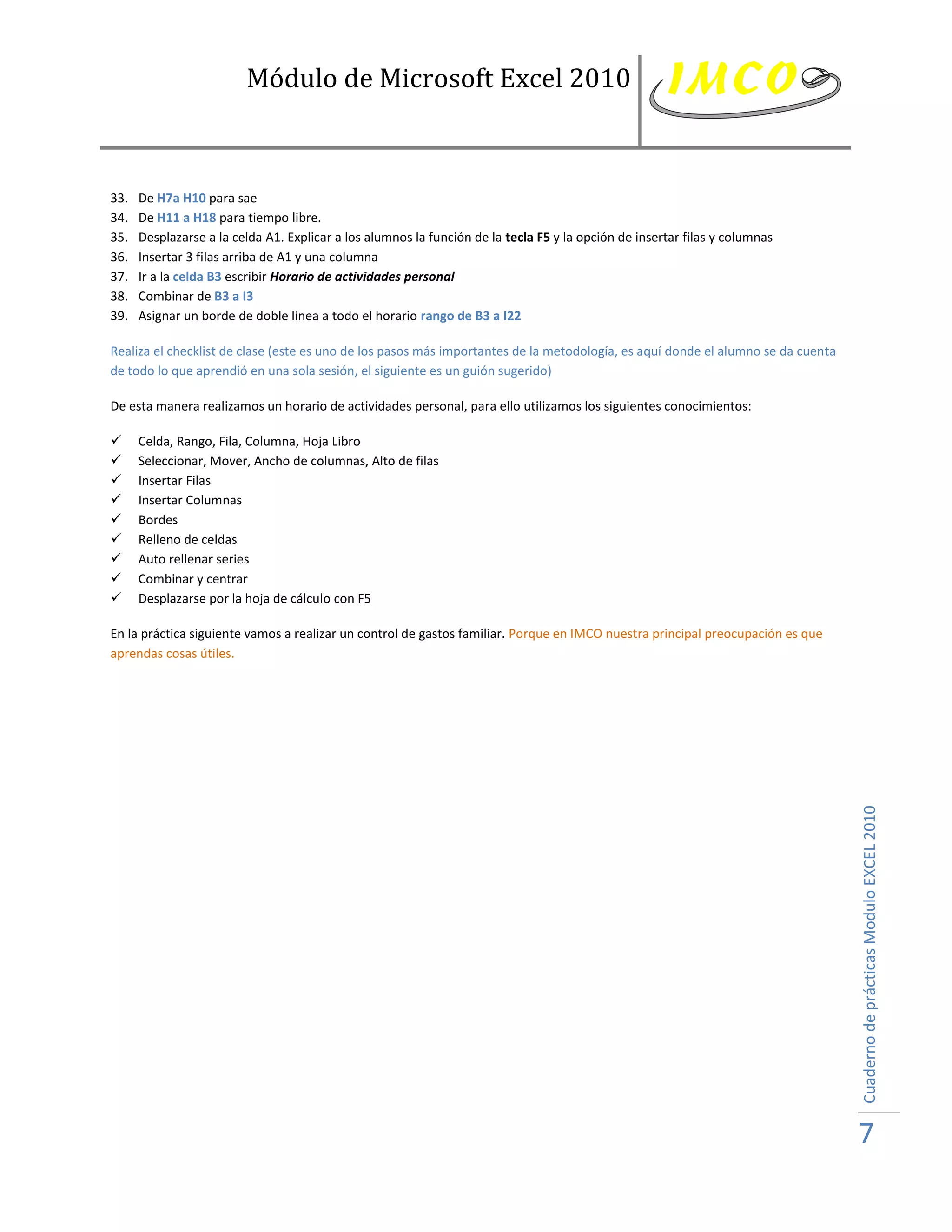 Módulo de Microsoft Excel 2010



33.   De H7a H10 para sae
34.   De H11 a H18 para tiempo libre.
35.   Desplazarse a la celda A1. Explicar a los alumnos la función de la tecla F5 y la opción de insertar filas y columnas
36.   Insertar 3 filas arriba de A1 y una columna
37.   Ir a la celda B3 escribir Horario de actividades personal
38.   Combinar de B3 a I3
39.   Asignar un borde de doble línea a todo el horario rango de B3 a I22

Realiza el checklist de clase (este es uno de los pasos más importantes de la metodología, es aquí donde el alumno se da cuenta
de todo lo que aprendió en una sola sesión, el siguiente es un guión sugerido)

De esta manera realizamos un horario de actividades personal, para ello utilizamos los siguientes conocimientos:

     Celda, Rango, Fila, Columna, Hoja Libro
     Seleccionar, Mover, Ancho de columnas, Alto de filas
     Insertar Filas
     Insertar Columnas
     Bordes
     Relleno de celdas
     Auto rellenar series
     Combinar y centrar
     Desplazarse por la hoja de cálculo con F5

En la práctica siguiente vamos a realizar un control de gastos familiar. Porque en IMCO nuestra principal preocupación es que
aprendas cosas útiles.




                                                                                                                                  Cuaderno de prácticas Modulo EXCEL 2010




                                                                                                                                  7
 