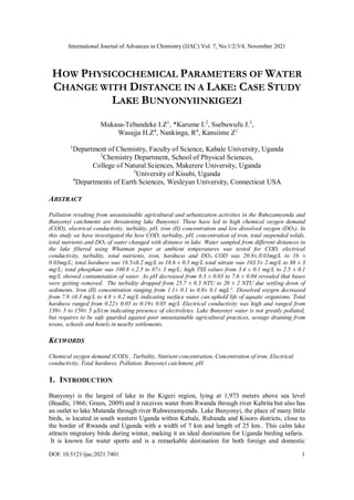 International Journal of Advances in Chemistry (IJAC) Vol. 7, No.1/2/3/4, November 2021
DOI: 10.5121/ijac.2021.7401 1
HOW PHYSICOCHEMICAL PARAMETERS OF WATER
CHANGE WITH DISTANCE IN A LAKE: CASE STUDY
LAKE BUNYONYIINKIGEZI
Mukasa-Tebandeke I.Z1
, *Karume I.2
, Ssebuwufu J.3
,
Wasajja H.Z4
, Nankinga, R4
, Kansiime Z1
1
Department of Chemistry, Faculty of Science, Kabale University, Uganda
2
Chemistry Department, School of Physical Sciences,
College of Natural Sciences, Makerere University, Uganda
3
University of Kisubi, Uganda
4
Departments of Earth Sciences, Wesleyan University, Connecticut USA
ABSTRACT
Pollution resulting from unsustainable agricultural and urbanization activities in the Ruhezamyenda and
Bunyonyi catchments are threatening lake Bunyonyi. These have led to high chemical oxygen demand
(COD), electrical conductivity, turbidity, pH, iron (II) concentration and low dissolved oxygen (DO5). In
this study we have investigated the how COD, turbidity, pH, concentration of iron, total suspended solids,
total nutrients and DO5 of water changed with distance in lake. Water sampled from different distances in
the lake filtered using Whatman paper at ambient temperatures was tested for COD, electrical
conductivity, turbidity, total nutrients, iron, hardness and DO5. COD was 20.8±.0.03mg/L to 16 ±
0.03mg/L; total hardness was 16.5±0.2 mg/L to 18.6 ± 0.3 mg/L total nitrate was 103.5± 2 mg/L to 88 ± 3
mg/L; total phosphate was 100.8 ±.2.5 to 87± 3 mg/L; high TSS values from 3.4 ± 0.1 mg/L to 2.5 ± 0.1
mg/L showed contamination of water. As pH decreased from 8.3 ± 0.03 to 7.6 ± 0.04 revealed that bases
were getting removed. The turbidity dropped from 25.7 ± 0.3 NTU to 20 ± 2 NTU due settling down of
sediments. Iron (II) concentration ranging from 1.1± 0.1 to 0.8± 0.1 mgL-1
. Dissolved oxygen decreased
from 7.9 ±0.3 mg/L to 4.8 ± 0.2 mg/L indicating surface water can uphold life of aquatic organisms. Total
hardness ranged from 0.22± 0.05 to 0.19± 0.05 mg/L Electrical conductivity was high and ranged from
130± 5 to 150± 5 µS/cm indicating presence of electrolytes. Lake Bunyonyi water is not greatly polluted,
but requires to be safe guarded against poor unsustainable agricultural practices, sewage draining from
towns, schools and hotels in nearby settlements.
KEYWORDS
Chemical oxygen demand (COD) , Turbidity, Nutrient concentration, Concentration of iron, Electrical
conductivity, Total hardness, Pollution, Bunyonyi catchment, pH.
1. INTRODUCTION
Bunyonyi is the largest of lake in the Kigezi region, lying at 1,973 meters above sea level
(Beadle, 1966; Green, 2009) and it receives water from Rwanda through river Kabrita but also has
an outlet to lake Mutanda through river Ruhwezamyenda. Lake Bunyonyi, the place of many little
birds, is located in south western Uganda within Kabale, Rubanda and Kisoro districts, close to
the border of Rwanda and Uganda with a width of 7 km and length of 25 km.. This calm lake
attracts migratory birds during winter, making it an ideal destination for Uganda birding safaris.
It is known for water sports and is a remarkable destination for both foreign and domestic
 