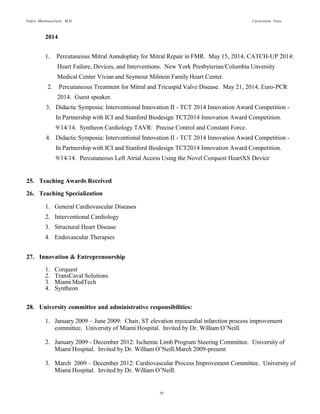 Pedro Martinezclark, M.D. Curriculum Vitae
10
In Partnership with ICI and Stanford Biodesign TCT2014 Innovation Award Competition.
9/14/14. Syntheon Cardiology TAVR: Precise Control and Constant Force.
4. Didactic Symposia: Interventional Innovation II - TCT 2014 Innovation Award Competition -
In Partnership with ICI and Stanford Biodesign TCT2014 Innovation Award Competition.
9/14/14. Percutaneous Left Atrial Access Using the Novel Corquest HeartXS Device
25. Teaching Awards Received
First Time in Humans: Novel Venous Route Enables CoreValve Procedure in Patients
with Severely Clogged Arteries May 26, 2014. Best research award.
26. Teaching Specialization
1. General Cardiovascular Diseases
2. Interventional Cardiology
3. Structural Heart Disease
4. Endovascular Therapies
27. Innovation & Entrepreneurship
1. Corquest: Development of a percutaneous technology for accessing the heart directly from the
chest wall. Annimal and cadaver experiments successfully conducted and technology adquired
by Cardio3 Biosciences in November 2014. Chief Scientific Advisory Board
2. TransCaval Solutions: Described a new percutaneous approach for patients with peripheral
vascular disease. Developed purpose built medical devices for this procedure and closed the
first round of funding for TransCaval Solutions, INC. Founder.
3. Miami MedTech: The first healthcare specific incubator in South Florida. Founder.
4. Syntheon: Chief Medical Officer for Syntheon Cardiovascular LLC. Lead the scientific
strategy and development of a new percutaneous aortic valve system using microprocessors for
enhanced precision and control. Animal studies completed and currently raising fund for
second round of funding.
5. Interventional Concepts, INC: Founded the only contract research organization that facilitates
performing clinical trials in Latin America to early stage medical innovation start-up
companies.
28. Industry Consulting and Proctoring
1. Medtronic Corporation: National Medical Education Faculty. Part of a select group of
physicians in the United States that educates other physicians on new therapies and
technologies in interventional cardiology and endovascular therapies.
2. Saint Jude Medical: Consultant
3. AstraZeneca: National speaker bureau
4. Medtronic Corporation: Lead a successful proctoring course in percutaneous lower extremity
revascularization for complex total arterial occlusions using the sub-intimal re-entry technique
from 2009-2011.
5. Medtronic Corporation Latin American Division: International proctor for atherectomy in the
treatment of arterial peripheral vascular disease. 2009-2013.
 