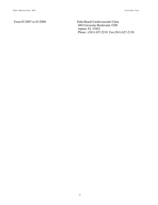 Pedro Martinezclark, M.D. Curriculum Vitae
12
From 10/2012 to Present Interventional Concepts, Inc.
2520 Coral Way, #2120
Miami, FL 33145
Phone: (617) 216-0339 Fax (305)397-2986
From 04/2008 to 01/2013 University of Miami-Dept of Medicine
1400 NW 10 Avenue
Miami, FL 33136
Phone : (305) 243-3015 Fax (305)243-3018
From 01/2007 to 01/2008 Palm Beach Cardiovascular Clinic
600 University Boulevard, #200
Jupiter, FL 33455
Phone : (561) 627-2210 Fax (561) 627-2130
 