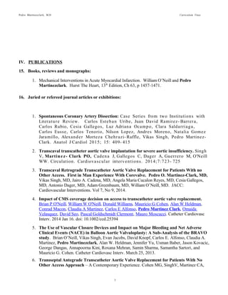Pedro Martinezclark, M.D. Curriculum Vitae
3
IV. PUBLICATIONS
15. Books, reviews and monographs:
1. Mechanical Interventions in Acute Myocardial Infarction. William O’Neill and Pedro
Martinezclark. Hurst The Heart, 13th
Edition, Ch 63, p 1457-1471.
16. Juried or refereed journal articles or exhibitions:
1. Spontaneous Coronary Artery Dissection: Case Series from two Institutions with Literature
Review. Carlos Esteban Uribe, Juan David Ramirez-Barrera, Carlos Rubio, Cesia Gallegos,
Luz Adriana Ocampo, Clara Saldarriaga, Carlos Eusse, Carlos Tenorio, Nilson Lopez, Andres
Moreno, Natalia Gomez Jaramillo, Alexander Morteza Chehrazi-Raffle, Vikas Singh, Pedro
Martinez-Clark. Anatol J Cardiol 2015; 15: 409-415
2. Transcaval transcatheter aortic valve implantation for severe aortic insufficiency. Singh
V, Martinez-Clark PO, Cadena J, Gallegos C, Dager A, Guerrero M, O'Neill WW.
Circulation. Cardiovascular interventions. 2014;7:723-725
3. Transcaval Retrograde Transcatheter Aortic Valve Replacement for Patients With no
Other Access. First in Man Experience With Corevalve. Pedro O. Martinez-Clark, MD,
Vikas Singh, MD, Jairo A. Cadena, MD, Angela Maria Cucalon Reyes, MD, Cesia Gallegos,
MD, Antonio Dager, MD, Adam Greenbaum, MD, William O’Neill, MD. JACC:
Cardiovascular Interventions. Vol 7, No 9, 2014.
4. Impact of CMS coverage decision on access to transcatheter aortic valve replacement.
Brian P O'Neill, William W O'Neill, Donald Williams, Mauricio G Cohen, Alan W Heldman,
Conrad Macon, Claudia A Martinez, Carlos E Alfonso, Pedro Martinez Clark, Omaida
Velasquez, David Seo, Pascal Goldschmidt Clermont, Mauro Moscucci. Catheter Cardiovasc
Interv. 2014 Jan 16. doi: 10.1002/ccd.25394
5. The Use of Vascular Closure Devices and Impact on Major Bleeding and Net Adverse
Clinical Events (NACE) in Balloon Aortic Valvuloplasty: A Sub-Analysis of the BRAVO
study. Brian O’Neill, Vikas Singh, Evan Jacobs, David Knopf, Carlos E. Alfonso, Claudia A.
Martinez, Pedro Martinezclark, Alan W. Heldman, Jennifer Yu, Usman Baber, Jason
Kovacic, George Dangas, Annapoorna Kini, Roxana Mehran, Samin Sharma, Samantha Sartori,
and Mauricio G. Cohen. Catheter Cardiovasc Interv. March 25, 2013.
6. Transseptal Antegrade Transcatheter Aortic Valve Replacement for Patients With No
Other Access Approach – A Contemporary Experience. Cohen MG, SinghV, Martinez CA,
O’Neill BP, Alfonso CE, Martinezclark P, Heldman AW, O’Neill WW. JACC Cardiovascular
Interventions. June 1, 2013
7. Management of Paravalvular Regurgitation After Edwards SAPIEN Transcatheter
Aortic Valve Replacement. Claudia A. Martinez, Vikas Singh, Brian O’Neill, Carlos E.
Alfonso, Martin S. Bilsker, Pedro MartinezClark, Donald Williams, Mauricio G. Cohen, Alan
W. Heldman, William W. O'Neill. Catheter Cardiovascular Interv August 1, 2013
 