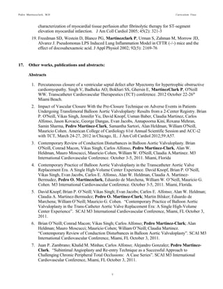 Pedro Martinezclark, M.D. Curriculum Vitae
5
17. Other works, publications and abstracts:
Abstracts
1. Percutaneous closure of a ventricular septal defect after Myectomy for hypertrophic obstructive
cardiomyopathy. Singh V, Badheka AO, Bokhari SS, Ghersin E, MartinezClark P, O'Neill
WW. Transcatheter Cardiovascular Therapeutics (TCT) conference. 2012 October 22-26th
Miami Beach.
2. Impact of Vascular Closure With the Pre-Closure Technique on Adverse Events in Patients
Undergoing Transfemoral Balloon Aortic Valvuloplasty: Results from a 2-Center Registry.
Brian P. O'Neill, Vikas Singh, Jennifer Yu, David Knopf, Usman Baber, Claudia Martinez,
Carlos Alfonso, Jason Kovacic, George Dangas, Evan Jacobs, Annapoorna Kini, Roxana
Mehran, Samin Sharma, Pedro Martinez-Clark, Samantha Sartori, Alan Heldman, William
O'Neill, Mauricio Cohen. American College of Cardiology 61st Annual Scientific Session and
ACC-i2 with TCT, March 24-27, 2012 in Chicago, IL. J Am Coll Cardiol 2012;59:A57.
3. Contemporary Review of Conduction Disturbances in Balloon Aortic Valvuloplasty. Brian
O'Neill, Conrad Macon, Vikas Singh, Carlos Alfonso, Pedro Martinez-Clark, Alan W.
Heldman, Mauro Moscucci, Mauricio Cohen, William W. O'Neill, Claudia A.Martinez. M3
International Cardiovascular Conference. October 3-5, 2011. Miami, Florida
4. Contemporary Practice of Balloon Aortic Valvuloplasty in the Transcatheter Aortic Valve
Replacement Era. A Single High-Volume Center Experience. David Knopf, Brian P. O’Neill,
Vikas Singh, Evan Jacobs, Carlos E. Alfonso, Alan W. Heldman, Claudia A. Martinez-
Bermudez, Pedro O. Martinezclark, Eduardo de Marchena, William W. O’Neill, Mauricio G.
Cohen. M3 International Cardiovascular Conference. October 3-5, 2011. Miami, Florida.
5. David Knopf; Brian P. O’Neill; Vikas Singh; Evan Jacobs; Carlos E. Alfonso; Alan W.
Heldman; Claudia A. Martinez-Bermudez; Pedro O. Martinez-Clark; Martin Bilsker; Eduardo
de Marchena; William O’Neill; Mauricio G. Cohen. “Contemporary Practice of Balloon
Aortic Valvuloplasty in the Trans-Catheter Aortic Valve Replacement Era: A Single High-
Volume Center Experience”. SCAI M3 International Cardiovascular Conference, Miami, FL
October 3, 2011.
6. Brian O’Neill; Conrad Macon; Vikas Singh; Carlos Alfonso; Pedro Martinez-Clark; Alan
Heldman; Mauro Moscucci; Mauricio Cohen; William O’Neill; Claudia Martinez.
“Contemporary Review of Conduction Disturbances in Balloon Aortic Valvuloplasty”. SCAI
M3 International Cardiovascular Conference, Miami, FL October 3, 2011.
7. Juan P. Zambrano; Khalid M. Minhas; Carlos Alfonso; Alejandro Gonzalez; Pedro Martinez-
Clark. “Subintimal Angioplasty and Re-entry Technique as a Successful Approach to
Challenging Chronic Peripheral Total Occlusions: A Case Series”. SCAI M3 International
Cardiovascular Conference, Miami, FL October 3, 2011.
8. Pedro Martinezclark, Dimitri Karmpaliotis, Sabina A. Murphy, MPH; Stephen D. Wiviott,
Brian Bigelow, Ioanna Kosmidou, Allen Chang, Christopher P. Cannon, MD; Robert P.
Giugliano, MD, C. Michael Gibson, M.S., M.D. “The Association of Race with Angiographic
and Clinical Outcomes Following Fibrinolytic Administration. Abstract and oral presentation,
American College of Cardiology Scientific Sessions, 2004.
 