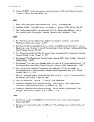 Pedro Martinezclark, M.D. Curriculum Vitae
8
2009
1. New Percutaneous Valve Technology. Expert panel member, Medtronic Corporation,
Minneapolis, Minnesota, January 12, 2009
2. Transfemoral and Transapical Percutaneous Aortic Valve Replacement. Percutaneous Valve
Technology. Latin American Society of Thoracic Surgery. Guest Speaker, Cartagena,
Colombia, South America, February 13, 2009
3. New Technology in Chronic Total Occlusions. Miami International Revascularization Summit.
Speaker, Miami, Florida, February 21, 2009
4. Percutaneous Valve Technology. Thought Leaders Summit 2009. Guest Speaker, Hollywood,
Florida, March 13, 2009
5. Percutaneous Ventricular Assist Devices. Miami International Revascularization Summit, First
International Symposium, Hotel Hilton, Cartagena, Columbia, South America, May 1, 2009
6. First Interventional Cardiology Symposium, Manta, Ecuador, S.A. Invited speaker on
Percutaneous valve technology and percutaneous closure of patent foramen ovale. Manta,
Ecuador, May 22-24, 2009.
7. Mexican Cardiology Society. Invited Speaker. State of the Art Lecture of Percutaneous Valve
Technology. Mexico City, August 15, 2009.
8. Corevalve Simposium, Miami, F.L. October 9, 2009. Moderator.
9. Colombian Society of Interventional Cardiology. Invited Speaker. High Risk Coronary
Intervention. Barranquilla, Colombia, S.A. October 16 , 2009.
10. Colombian Society of Interventional Cardiology. Invited Speaker. Percutaneous Valve
Therapies. Barranquilla, Colombia, S.A. October 17, 2009.
2010
1. Percutaneous Aortic Valve Implantation. University of Miami Cardiovascular Congress,
February 26, 2010.
2. Percutaneous Treatment of Aortic Valve Disease. Valvular Symposium, Cali, Colombia. July
31, 2010.
3. Percutaneous Treatment of Aortic Valve Disease. Colombian Cardiovascular Society,
Barranquilla, Colombia, October 29, 2010.
4. Percutaneous Treatment of Mitral Valve. Colombian Cardiovascular Society, Barranquilla,
Colombia, October 29, 2010.
5. Mechanical Support Devices During High Risk Percutaneous Revascularization. Eight Annual
Masters in Repair of Structural Heart Disease. Miami, FL October 15, 2010.
 
