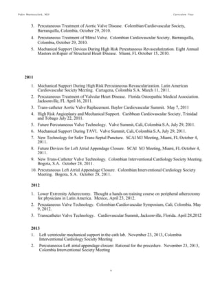 Pedro Martinezclark, M.D. Curriculum Vitae
9
2011
1. Mechanical Support During High Risk Percutaneous Revascularization. Latin American
Cardiovascular Society Meeting. Cartagena, Colombia S.A. March 11, 2011.
2. Percutaneous Treatment of Valvular Heart Disease. Florida Osteopathic Medical Association.
Jacksonville, FL April 16, 2011.
3. Trans-catheter Aortic Valve Replacement. Baylor Cardiovascular Summit. May 7, 2011
4. High Risk Angioplasty and Mechanical Support. Caribbean Cardiovascular Society, Trinidad
and Tobago July 22, 2011.
5. Future Percutaneous Valve Technology. Valve Summit, Cali, Colombia S.A. July 29, 2011.
6. Mechanical Support During TAVI. Valve Summit, Cali, Colombia S.A. July 29, 2011.
7. New Technology for Safer Trans-Septal Puncture. SCAI M3 Meeting, Miami, FL October 4,
2011.
8. Future Devices for Left Atrial Appendage Closure. SCAI M3 Meeting, Miami, FL October 4,
2011.
9. New Trans-Catheter Valve Technology. Colombian Interventional Cardiology Society
Meeting. Bogota, S.A. October 28, 2011.
10. Percutaneous Left Atrial Appendage Closure. Colombian Interventional Cardiology Society
Meeting. Bogota, S.A. October 28, 2011.
2012
1. Lower Extremity Atherectomy. Thought a hands on training course on peripheral atherectomy
for physicians in Latin America. Mexico, April 23, 2012.
2. Percutaneous Valve Technology. Colombian Cardiovascular Symposium, Cali, Colombia. May
9, 2012.
3. Transcatheter Valve Technology. Cardiovascular Summit, Jacksonville, Florida. April 28,2012
2013
1. Left ventricular mechanical support in the cath lab. November 23, 2013, Colombia
Interventional Cardiology Society Meeting
2. Percutaneous Left atrial appendage closure: Rational for the procedure. November 23, 2013,
Colombia Interventional Society Meeting
2014
1. Percutaneous Mitral Annuloplaty for Mitral Repair in FMR. May 15, 2014, CATCH-UP 2014:
Heart Failure, Devices, and Interventions. New York Presbyterian/Columbia Unversity
Medical Center Vivian and Seymour Milstein Family Heart Center.
2. Percutaneous Treatment for Mitral and Tricuspid Valve Disease. May 21, 2014, Euro-PCR
2014. Guest speaker.
3. Didactic Symposia: Interventional Innovation II - TCT 2014 Innovation Award Competition -
 