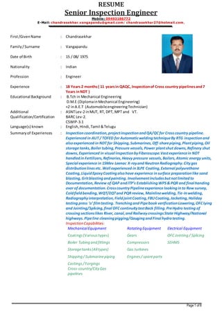 RESUME 
Senior Inspection Engineer 
Mobile: 09493186772 
E-Mail: chandrasekhar.vangapandu@gmail.com/ chandrasekhar27@hotmail.com, 
Page 1 of 8 
First /Given Name 
: 
Chandrasekhar 
Family / Surname 
: 
Vangapandu 
Date of Birth 
: 
15 / 08/ 1975 
Nationality 
: 
Indian 
Profession 
: 
Engineer 
Experience : 18 Years 2 months ( 11 years in QAQC, Inspection of Cross country pipelines and 7 
Years in NDT ) 
Educational Background 
: 
B.Tch in Mechanical Engineering 
D.M.E (Diploma in Mechanical Engineering) 
+2 in A.E.T (Automobile engineering Technician) 
Additional 
Qualification/Certification 
: ASNT Lev-2 in MUT, RT, DPT, MPT and VT. 
BARC Lev-2. 
CSWIP-3.1 
Language(s) known : English, Hindi, Tamil & Telugu 
Summary of Experiences : Inspection coordination, project inspection and QA/QC for Cross country pipeline. 
Experienced in AUT / TOFED for Automatic welding technique By RTG inspection and 
also experienced in NDT for Shipping, Submarines, Off-shore piping, Plant piping, Oil 
storage tanks, Boiler tubing, Pressure vessels, Power plant shut downs, Refinery shut 
downs, Experienced in visual inspection by Fiberoscope.Vast experience in NDT 
handled in Fertilizers, Refineries, Heavy pressure vessels, Boilers, Atomic energy units, 
Special experience in 15Mev Leenac X-ray and Neutron Radiography. City gas 
distribution lines etc. Well experienced in 3LPE Coating, External polyurethane 
Coating, Liquid Epoxy Coating also have experience in surface preparation like sand 
blasting, Grit blasting and painting. Involvement includes but not limited to 
Documentation, Review of QAP and ITP’s Establishing WPS & PQR and final handing 
over of documentation. Cross country Pipeline experience looking in to Row survey, 
Cold field bending, WQT/EQT and PQR review, Mainline welding, Tie-In welding, 
Radiography interpretation, Field joint Coating, FBU Coating, Jacketing, Holiday 
testing press ‘o’ film testing. Trenching and Pipe book verification Lowering, OFC lying 
and Jointing/Splicing, final OFC continuity test Back filling. Pre Hydro testing of 
crossing sections likes River, canal, and Railway crossings State Highway/National 
highways. Pipe line cleaning pigging/Gauging and Final hydro testing. 
Inspection Capabilities: 
Mechanical Equipment Rotating Equipment Electrical Equipment 
Coatings (Various types) Gears OFC Jointing / Splicing 
Boiler Tubing and fittings Compressors SEHMS 
Storage tanks (All types) Gas turbines 
Shipping / Submarine piping Engines / spare parts 
Castings / Forgings 
Cross-country/City Gas 
pipelines 
 