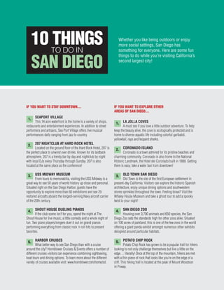 IF YOU WANT TO STAY DOWNTOWN...
SEAPORT VILLAGE
This 14 acre waterfront is the home to a variety of shops,
restaurants and entertainment experiences. In addition to street
performers and artisans, Sea Port Village offers live musical
performances daily ranging from jazz to country.
207 NIGHTCLUB AT HARD ROCK HOTEL
Located on the ground floor of the Hard Rock Hotel, 207 is
the perfect place to unwind over drinks. Known for its laidback
atmosphere, 207 is a trendy bar by day and nightclub by night
with local DJs every Thursday through Sunday. 207 is also
located at the same place as the conference!
USS MIDWAY MUSEUM
From tours to memorabilia, visiting the USS Midway is a
great way to see 50 years of world history up close and personal.
Situated right on the San Diego Harbor, guests have the
opportunity to explore more than 60 exhibitions and see 29
restored aircrafts aboard the longest-serving Navy aircraft carrier
of the 20th century.
SHOUT HOUSE DUELING PIANOS
If the club scene isn’t for you, spend the night at The
Shout House for live music, a little comedy and a whole night of
fun. Two piano players/singers duel it out on grand pianos
performing everything from classic rock ‘n roll hits to present
favorites.
HARBOR CRUISES
What better way to see San Diego than with a cruise
around the city? Hornblower Cruises & Events offers a number of
different cruises visitors can experience combining sightseeing,
boat tours and dining options. To learn more about the different
variety of cruises available visit: www.hornblower.com/home/sd.
IF YOU WANT TO EXPLORE OTHER
AREAS OF SAN DIEGO…
LA JOLLA COVES
A must see if you love a little outdoor adventure. To help
keep the beauty alive, the cove is ecologically protected and is
home to diverse aquatic life including colorful garibaldi,
yellowtail, rays and leopard sharks.
CORONADO ISLAND
Coronado is a town admired for its pristine beaches and
charming community. Coronado is also home to the National
Historic Landmark, the Hotel del Coronado built in 1888. Getting
there is easy; take a water taxi from downtown!
OLD TOWN SAN DIEGO
Old Town is the site of the first European settlement in
present-day California. Visitors can explore the historic Spanish
architecture, enjoy unique dining options and southwestern
stores sprinkled throughout the town. Feeling brave? Visit the
Whaley House Museum and take a ghost tour to add a spooky
twist to your night!
SAN DIEGO ZOO
Housing over 3,700 animals and 650 species, the San
Diego Zoo sets the standards high for other zoos alike. Situated
on 100 acres of parkland, this is one of the few zoos in the world
offering a giant panda exhibit amongst numerous other exhibits
designed around particular habitats.
POTATO CHIP ROCK
Potato Chip Rock has grown to be a popular trail for hikers
looking to not only challenge themselves but live a little on the
edge… literally! Once at the top of the mountain, hikers are met
with a thin piece of rock that looks like you’re on the edge of a
cliff. This hiking trail is located at the peak of Mount Woodson
in Poway.
Whether you like being outdoors or enjoy
more social settings, San Diego has
something for everyone. Here are some fun
things to do while you’re visiting California’s
second largest city!
1.
1.
2.
3.
4.
5.
2.
3.
4.
5.
10 THINGSTO DO IN
SAN DIEGO
 
