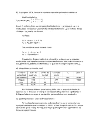 b) Suponga un DBCA, formule las hipótesis adecuadas y el modelo estadístico

         Modelo estadístico:
Yij = μ + τ1 + γj + εij; {              }

Donde Yij en la medición que corresponde al tratamiento i y al bloque de j, μ es la
media global poblacional, τ1 es el efecto debido al tratamiento i, γ es el efecto debido
al bloque j y εij en el error aleatorio.

         Hipótesis:

         H0: μ1 = μ2 = μ3 =… = μk = μ
         HA: μ1 ≠ μj para algún i ≠ j

         Que también se puede expresar como:

         H0: τ1 = τ2 = τ3 =…= τk = 0
         HA: τ1 ≠ 0 para algún i

       En cualquiera de estas hipótesis la afirmación a probar es que la respuesta
media poblacional lograda con cada tratamiento es la misma para los k tratamientos y
que, por lo tanto, cada respuesta media μ1 es igual a la media global poblacional, μ.

c) ¿Hay diferencia entre los silos?

  Fuente de            Suma de         Grados de   Cuadrado            F0           Valor-P
 variabilidad         cuadrados         libertad    Medio
Tratamientos             4.46               4        1.115            0.69           0.246
   Bloques               9.76               4         2.44            1.51           0.609
    Error               25.84              16        1.615
    Total               40.06              24

        Aquí podemos observar que el valor-p de los silos es mayor que el valor de
significancia, es decir, que el valor-p de los silos es 0.246 y el nivel de significancia es
0.05 y por lo tanto es mayor, lo que significa que estadísticamente son iguales.

d) ¿La temperatura de un día a otro es diferente?

        Por medio del problema anterior podemos observar que la temperatura es
igual porque el valor-p de los bloques es 0.609 y el nivel de significancia es 0.05 así que
se muestra que el valor-p del bloque es mayor que la significancia y por lo tanto las
temperaturas son iguales.
 