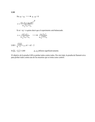 LSD

          Ho: μi = μj           μi – μj = 0

                                   0
                  .         –




          Si ni = nj = n quiere decir que el experimento está balanceado.

                      .                         .




LSD =            t a/2, n1 + n2 – 2

Si    .       > LSD                   i,   difieren significativamente.

El objetivo de la prueba LSD es probar todos contra todos. Por otro lado, la prueba de Dunnett sirve
para probar todos contra una de las muestras que se toma como control.
 