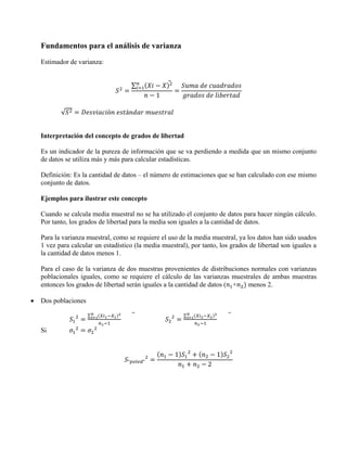 Fundamentos para el análisis de varianza
    Estimador de varianza:


                                        ∑
                                                1

           √                 ó     á


    Interpretación del concepto de grados de libertad

    Es un indicador de la pureza de información que se va perdiendo a medida que un mismo conjunto
    de datos se utiliza más y más para calcular estadísticas.

    Definición: Es la cantidad de datos – el número de estimaciones que se han calculado con ese mismo
    conjunto de datos.

    Ejemplos para ilustrar este concepto

    Cuando se calcula media muestral no se ha utilizado el conjunto de datos para hacer ningún cálculo.
    Por tanto, los grados de libertad para la media son iguales a la cantidad de datos.

    Para la varianza muestral, como se requiere el uso de la media muestral, ya los datos han sido usados
    1 vez para calcular un estadístico (la media muestral), por tanto, los grados de libertad son iguales a
    la cantidad de datos menos 1.

    Para el caso de la varianza de dos muestras provenientes de distribuciones normales con varianzas
    poblacionales iguales, como se requiere el cálculo de las varianzas muestrales de ambas muestras
    entonces los grados de libertad serán iguales a la cantidad de datos ( +  menos 2.

•   Dos poblaciones

                      ∑                                   ∑


    Si


                                                      1               1
                                    "       "
                                                                  2
 