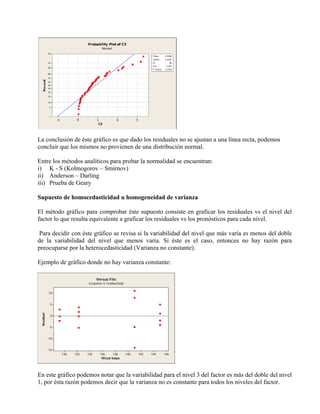 La conclusión de éste gráfico es que dado los residuales no se ajustan a una línea recta, podemos
concluir que los mismos no provienen de una distribución normal.

Entre los métodos analíticos para probar la normalidad se encuentran:
i) K - S (Kolmogorov – Smirnov)
ii) Anderson – Darling
iii) Prueba de Geary

Supuesto de homocedasticidad u homogeneidad de varianza

El método gráfico para comprobar éste supuesto consiste en graficar los residuales vs el nivel del
factor lo que resulta equivalente a graficar los residuales vs los pronósticos para cada nivel.

Para decidir con éste gráfico se revisa si la variabilidad del nivel que más varía es menos del doble
de la variabilidad del nivel que menos varía. Si éste es el caso, entonces no hay razón para
preocuparse por la heterocedasticidad (Varianza no constante).

Ejemplo de gráfico donde no hay varianza constante:

                                    Versus Fits
                              (response is Conductivity)


            10


             5
 Residual




             0


             -5


            -10


            -15
                  130   132   134     136      138         140   142   144   146
                                       Fitted Value




En este gráfico podemos notar que la variabilidad para el nivel 3 del factor es más del doble del nivel
1, por ésta razón podemos decir que la varianza no es constante para todos los niveles del factor.
 