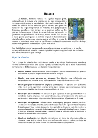 Báscula
       La báscula, también llamada en algunos lugares pesa,
juntamente con la romana y la balanza son los tres instrumentos u
operadores técnicos que se han diseñado e inventado para el peso de
masas. La báscula fue el operador que se inventó para pesar las
masas que no se podían pesar en las romanas, bien porque fuesen
demasiado pesadas o bien porque no se pudiesen colgar de los
ganchos de las romanas. Así que lo característico de las básculas es
que tienen una plataforma a ras de suelo, donde resulta fácil colocar
la masa que se quiere pesar. El sistema original de funcionamiento
estaba basado en un juego de palancas que se activaban al colocar la
masa en la plataforma y que luego se equilibraba con el desplazamiento de un pilón a lo largo
de una barra graduada donde se leía el peso de la masa.

Esta facilidad para poner masas grandes y pesadas encima de la plataforma es lo que ha
hecho posible construir básculas con una capacidad de peso muy grande que son utilizadas
para pesar camiones de gran tonelaje.

Tipos de básculas

Con el tiempo las básculas han evolucionado mucho y hoy día ya funcionan con métodos y
sistemas electrónicos dando una lectura rápida y directa del peso de la masa. Actualmente
hay varios tipos de básculas que son bastante representativas:

      Básculas de baño. Se encuentran en muchos hogares y son un elemento muy útil y rápido
       para conocer el peso de las personas que habitan en el hogar.

      Básculas para pesar personas en farmacias. Son básculas muy sofisticadas que
       introduciendo una moneda, pesan, miden y cálculan el peso ideal que corresponde.

      Báscula para pesar mercancías en empresas y almacenes: Son básculas cuya plataforma
       está a ras de suelo, y permiten pesar de forma rápida y directa las mercancías que maneja
       una empresa, hay básculas de diferentes capacidades de peso.

      Báscula para pesar camiones. Son básculas de gran capacidad de peso que se instalan en la
       entrada de muchas empresas y en las carreteras para pesar directamente a los camiones
       que acceden a las empresas o controlarlos en las carreteras por si llevan exceso de carga.

      Báscula para pesar graneles. También llamada Bulk Weighing (pesaje en continuo por ciclos)
       Son básculas intercaladas en cintas transportadoras de materiales a granel. El sistema consta
       de dos tolvas en línea vertical. La superior tiene por objeto almacenar material mientras se
       produce el pesado del contenido de la tolva inferior. Una vez efectuado el mismo el granel
       es liberado a la cinta transportadora y cuando la tolva se vacía se vuelve a llenar con el
       material acumulado en la tolva superior.

      Báscula de dosificación. Son básculas normalmente en forma de tolva suspendida por
       células de carga. A dicha tolva le llegan unos sinfines cuyos motores están controlados por
       un visor dosificador que puede realizar una formula con varios componentes.
 
