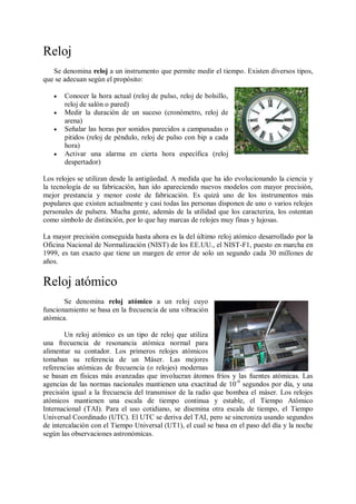 Reloj
   Se denomina reloj a un instrumento que permite medir el tiempo. Existen diversos tipos,
que se adecuan según el propósito:

      Conocer la hora actual (reloj de pulso, reloj de bolsillo,
       reloj de salón o pared)
      Medir la duración de un suceso (cronómetro, reloj de
       arena)
      Señalar las horas por sonidos parecidos a campanadas o
       pitidos (reloj de péndulo, reloj de pulso con bip a cada
       hora)
      Activar una alarma en cierta hora específica (reloj
       despertador)

Los relojes se utilizan desde la antigüedad. A medida que ha ido evolucionando la ciencia y
la tecnología de su fabricación, han ido apareciendo nuevos modelos con mayor precisión,
mejor prestancia y menor coste de fabricación. Es quizá uno de los instrumentos más
populares que existen actualmente y casi todas las personas disponen de uno o varios relojes
personales de pulsera. Mucha gente, además de la utilidad que los caracteriza, los ostentan
como símbolo de distinción, por lo que hay marcas de relojes muy finas y lujosas.

La mayor precisión conseguida hasta ahora es la del último reloj atómico desarrollado por la
Oficina Nacional de Normalización (NIST) de los EE.UU., el NIST-F1, puesto en marcha en
1999, es tan exacto que tiene un margen de error de solo un segundo cada 30 millones de
años.


Reloj atómico
       Se denomina reloj atómico a un reloj cuyo
funcionamiento se basa en la frecuencia de una vibración
atómica.

        Un reloj atómico es un tipo de reloj que utiliza
una frecuencia de resonancia atómica normal para
alimentar su contador. Los primeros relojes atómicos
tomaban su referencia de un Máser. Las mejores
referencias atómicas de frecuencia (o relojes) modernas
se basan en físicas más avanzadas que involucran átomos fríos y las fuentes atómicas. Las
agencias de las normas nacionales mantienen una exactitud de 10 -9 segundos por día, y una
precisión igual a la frecuencia del transmisor de la radio que bombea el máser. Los relojes
atómicos mantienen una escala de tiempo continua y estable, el Tiempo Atómico
Internacional (TAI). Para el uso cotidiano, se disemina otra escala de tiempo, el Tiempo
Universal Coordinado (UTC). El UTC se deriva del TAI, pero se sincroniza usando segundos
de intercalación con el Tiempo Universal (UT1), el cual se basa en el paso del día y la noche
según las observaciones astronómicas.
 